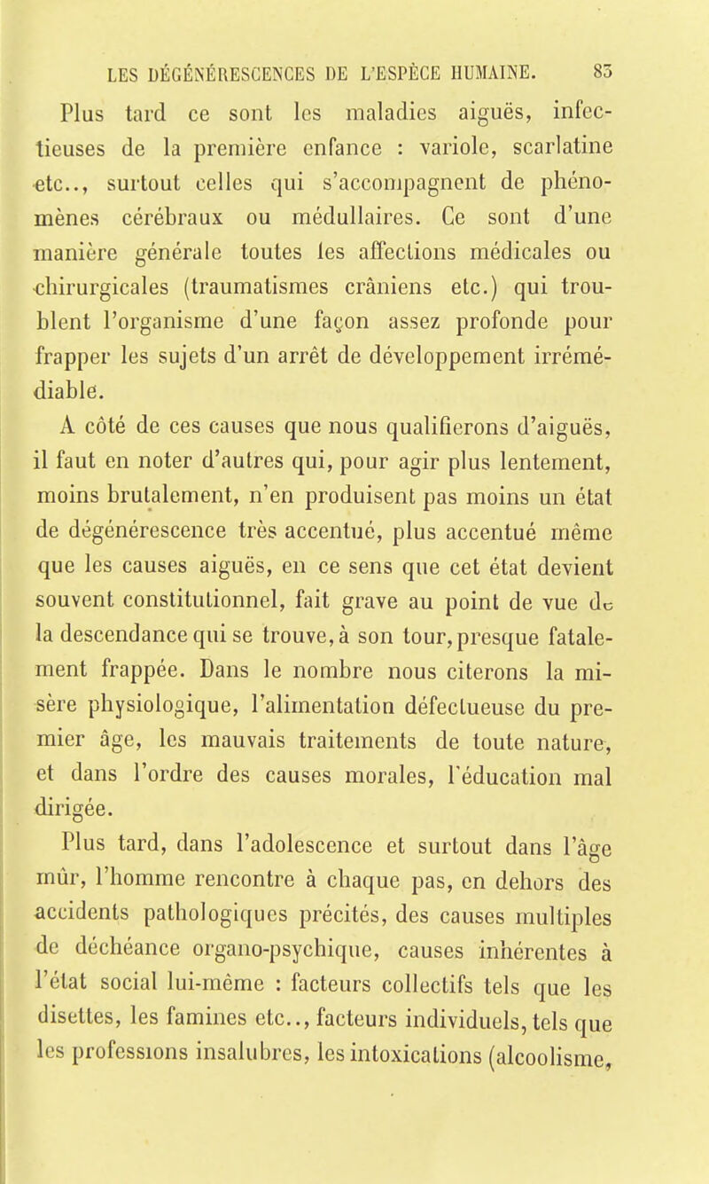 Plus tard ce sont les maladies aiguës, infec- tieuses de la première enfance : variole, scarlatine ■etc., surtout celles qui s'accompagnent de phéno- mènes cérébraux ou médullaires. Ce sont d'une manière générale toutes les affeclions médicales ou chirurgicales (traumatismes crâniens etc.) qui trou- blent l'organisme d'une façon assez profonde pom' frapper les sujets d'un arrêt de développement irrémé- diable. A côté de ces causes que nous qualifierons d'aiguës, il faut en noter d'autres qui, pour agir plus lentement, moins brutalement, n'en produisent pas moins un état de dégénérescence très accentué, plus accentué même que les causes aiguës, en ce sens que cet état devient souvent constitutionnel, fait grave au point de vue de la descendance qui se trouve, à son tour, presque fatale- ment frappée. Dans le nombre nous citerons la mi- sère physiologique, l'alimentation défectueuse du pre- mier âge, les mauvais traitements de toute nature, et dans l'ordre des causes morales, l'éducation mal dirigée. Plus tard, dans l'adolescence et surtout dans l'âge mûr, l'homme rencontre à chaque pas, en dehors des accidents pathologiques précités, des causes multiples de déchéance organo-psychique, causes inhérentes à l'état social lui-même : facteurs collectifs tels que les disettes, les famines etc., facteurs individuels, tels que les professions insalubres, les intoxications (alcoolisme,