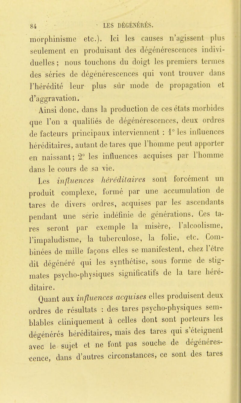 morphinisme etc.). Ici les causes n'agissent plus seulement en produisant des dégénérescences indivi- duelles ; nous touchons du doigt les premiers termes des séries de dégénérescences qui vont trouver dans l'hérédité leur plus sûr mode de propagation et d'aggravation. Ainsi donc, dans la production de ces états morbides que l'on a qualifiés de dégénérescences, deux ordres de facteurs principaux interviennent : 1° les inlîuences héréditaires, autant de tares que l'homme peut apporter en naissant; 2° les influences acquises par l'homme dans le cours de sa vie. Les influences hérédilaires sont forcément un produit complexe, formé par une accumulation de tares de divers ordres, acquises par les ascendants pendant une série indéfinie de générations. Ces ta- res seront par exemple la misère, l'alcoolisme, l'impaludisme, la tuberculose, la folie, etc. Com- binées de mille façons elles se manifestent, chez l'être dit dégénéré qui les synthétise, sous forme de stig- mates psycho-physiques significatifs de la tare héré- ditaire. Quant anx influences acquises elles produisent deux ordres de résultats : des tares psycho-physiques sem- blables cliniquement à celles dont sont porteurs les dégénérés héréditaires, mais des tares qui s'éteignent avec le sujet et ne font pas souche de dégénéres- cence, dans d'autres circonstances, ce sont des tares