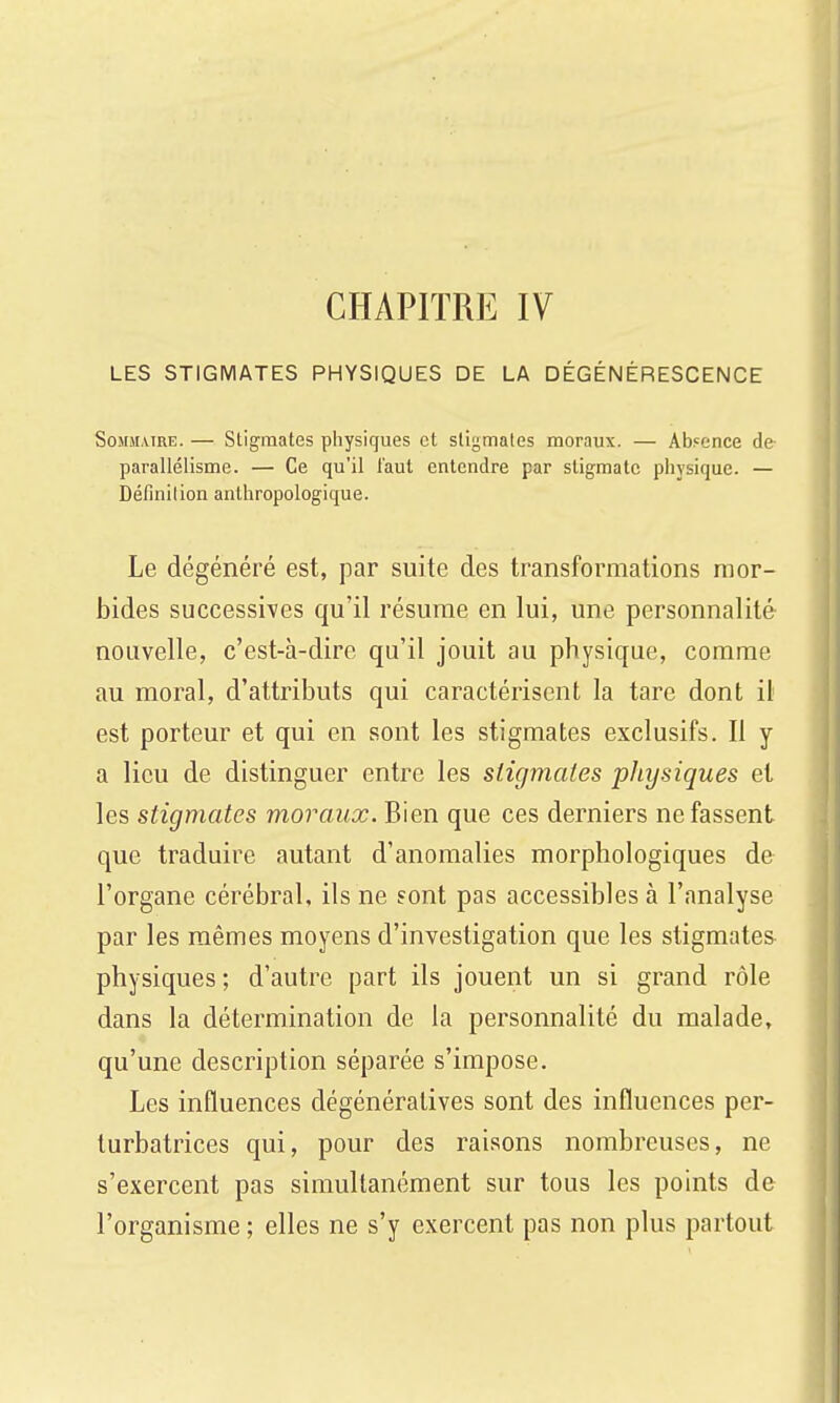 CHAPITRE IV LES STIGMATES PHYSIQUES DE LA DÉGÉNÉRESCENCE SoMMMRE. — Stigmates physiques et sligmales moraux. — Absence de parallélisme. — Ce qu'il faut entendre par stigmate physique. — Définition anthropologique. Le dégénéré est, par suite des transformations mor- bides successives qu'il résume en lui, une personnalité nouvelle, c'est-à-dire qu'il jouit au physique, comme au moral, d'attributs qui caractérisent la tare dont il est porteur et qui en sont les stigmates exclusifs. Il y a lieu de distinguer entre les sligmales physiques et les stigmates moraux. Bien que ces derniers ne fassent que traduire autant d'anomalies morphologiques de l'organe cérébral, ils ne sont pas accessibles à l'analyse par les mêmes moyens d'investigation que les stigmates physiques ; d'autre part ils jouent un si grand rôle dans la détermination de la personnalité du malade, qu'une description séparée s'impose. Les influences dégénéralives sont des influences per- turbatrices qui, pour des raisons nombreuses, ne s'exercent pas simultanément sur tous les points de l'organisme ; elles ne s'y exercent pas non plus partout