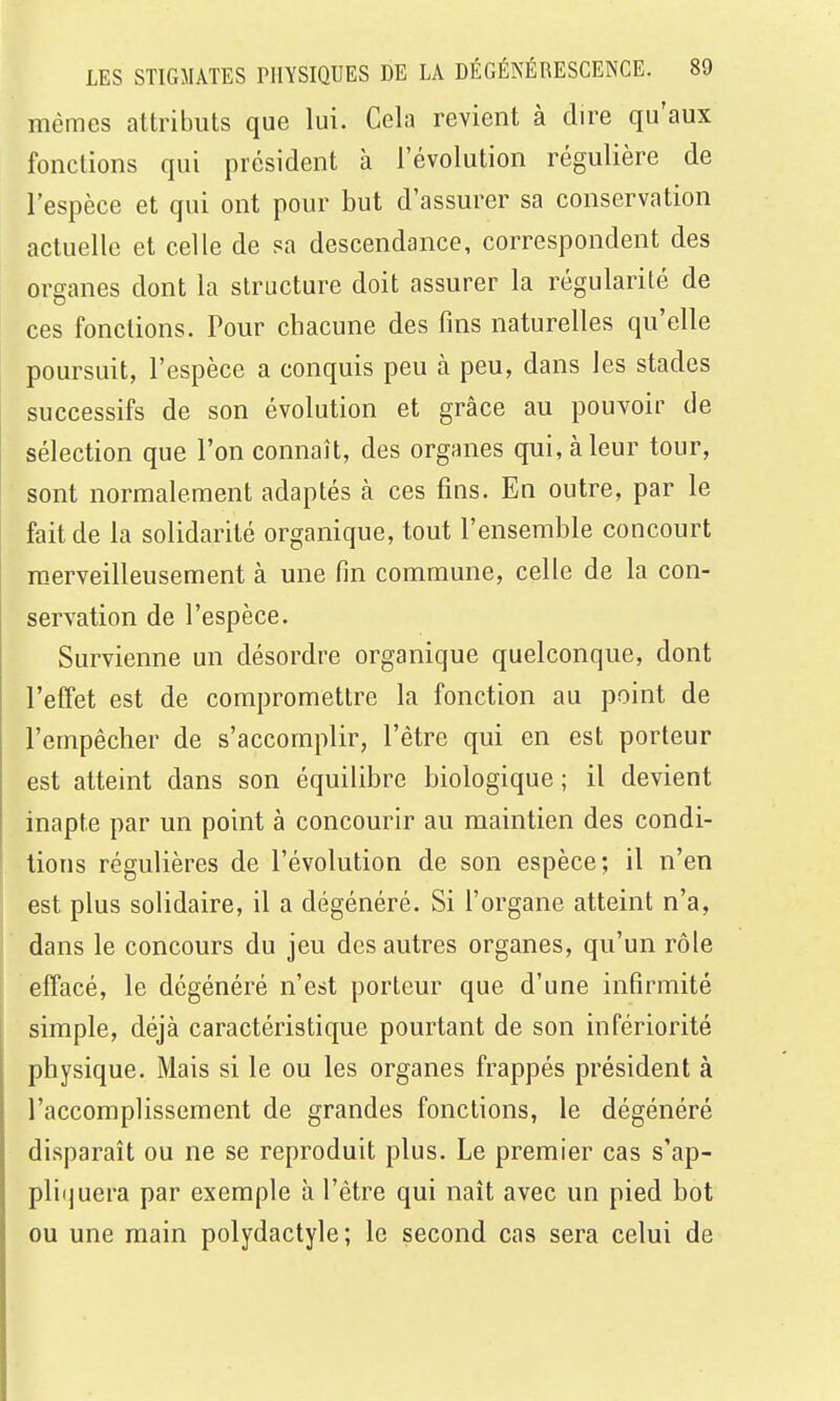 mêmes attributs que lui. Cela revient à dire qu'aux fonctions qui président à l'évolution régulière de l'espèce et qui ont pour but d'assurer sa conservation actuelle et celle de sa descendance, correspondent des organes dont la structure doit assurer la régularité de ces fonctions. Pour chacune des fins naturelles qu'elle poursuit, l'espèce a conquis peu à peu, dans les stades successifs de son évolution et grâce au pouvoir de sélection que l'on connaît, des organes qui, à leur tour, sont normalement adaptés à ces fins. En outre, par le fait de la solidarité organique, tout l'ensemble concourt m-erveilleusement à une fin commune, celle de la con- servation de l'espèce. Survienne un désordre organique quelconque, dont l'effet est de compromettre la fonction au point de l'empêcber de s'accomplir, l'être qui en est porteur est atteint dans son équilibre biologique ; il devient inapte par un point à concourir au maintien des condi- tions régulières de l'évolution de son espèce; il n'en est plus solidaire, il a dégénéré. Si l'organe atteint n'a, dans le concours du jeu des autres organes, qu'un rôle effacé, le dégénéré n'est porteur que d'une infirmité simple, déjà caractéristique pourtant de son infériorité physique. Mais si le ou les organes frappés président à l'accomplissement de grandes fonctions, le dégénéré disparaît ou ne se reproduit plus. Le premier cas s'ap- pli(]uera par exemple à l'être qui naît avec un pied bot ou une main polydactyle; le second cas sera celui de