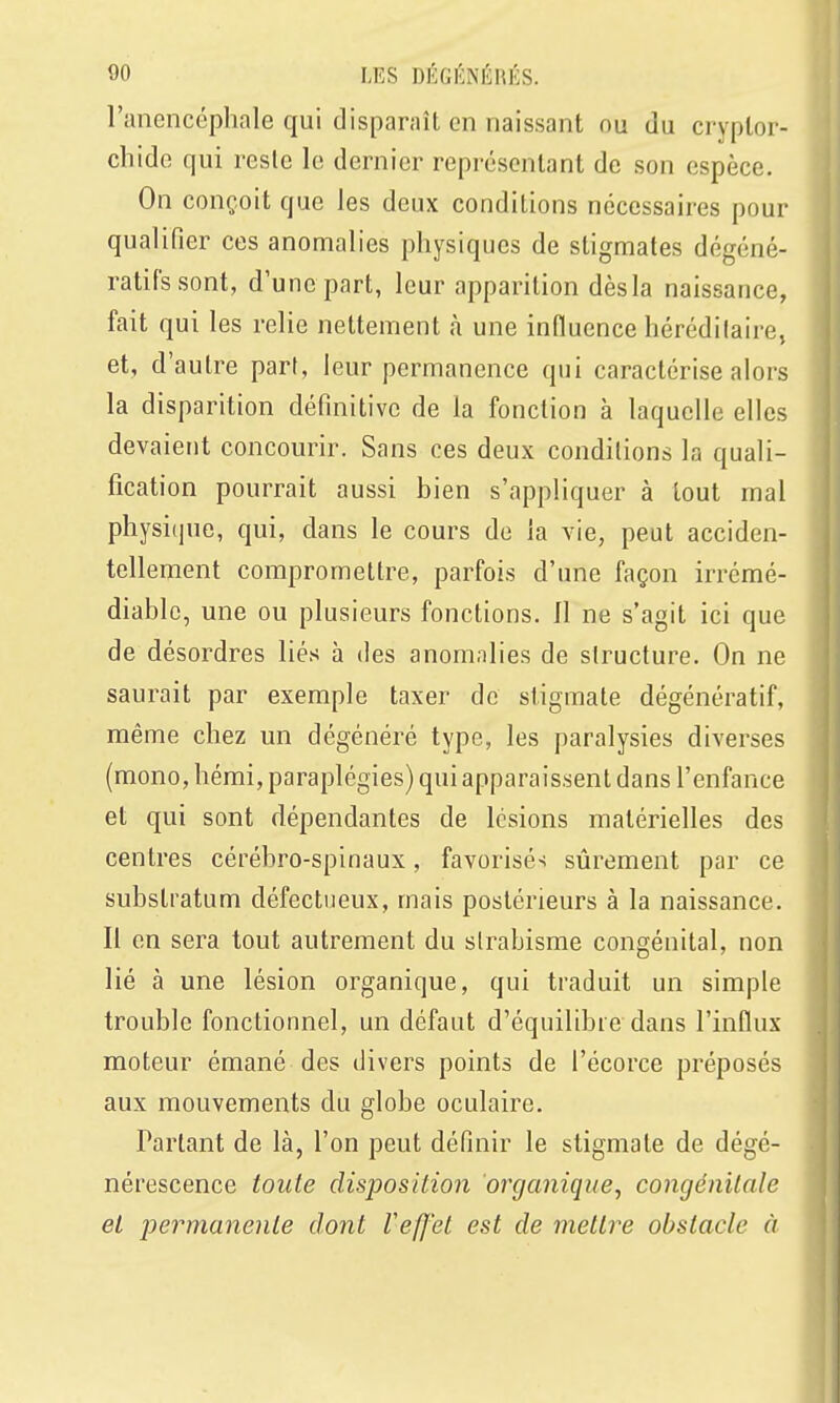 l'ancncéphale qui disparaît en naissant ou du cryplor- chide qui reste le dernier représentant de son espèce. On conçoit que les deux conditions nécessaires pour qualifier ces anomalies physiques de stigmates dégéné- ratifssont, d'une part, leur apparition dès la naissance, fait qui les relie nettement à une influence liérédilaire, et, d'autre part, leur permanence qui caractérise alors la disparition définitive de la fonction à laquelle elles devaient concourir. Sans ces deux conditions la quali- fication pourrait aussi bien s'appliquer à tout mal physique, qui, dans le cours de la vie, peut acciden- tellement compromettre, parfois d'une façon irrémé- diable, une ou plusieurs fonctions. Il ne s'agit ici que de désordres liés à des anomalies de structure. On ne saurait par exemple taxer de stigmate dégénératif, même chez un dégénéré type, les paralysies diverses (mono, hémi, paraplégies) qui apparaissent dans l'enfance et qui sont dépendantes de lésions matérielles des centres cérébro-spinaux, favorisés sûrement par ce substratum défectueux, mais postérieurs à la naissance. Il en sera tout autrement du strabisme congénital, non lié à une lésion organique, qui traduit un simple trouble fonctionnel, un défaut d'équilibie dans l'influx moteur émané des divers points de l'écorce préposés aux mouvements du globe oculaire. Partant de là, l'on peut définir le stigmate de dégé- nérescence toute disposition organique, congénilnle et permanente dont Vef]'et est de mettre obstacle à