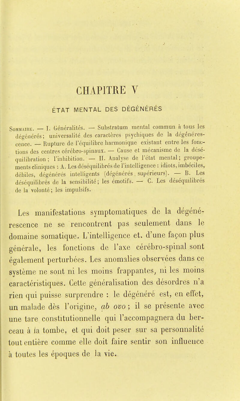 CHAPITRE V ÉTAT MENTAL DES DÉGÉNÉRÉS SoMMAmt;. I. Généralités. — Subslratum mental commun à tous les dégcnérés; universalité des caractères psychiques de la dégénéres- cence. — Rupture de l'équilibre harmonique existant entre les fonc- tions des centres cérébro-spinaux. — Cause et mécanisme de la désé- quilibration ; l'inhibition. — II. Analyse de l'état mental; groupe- ments cliniques : A. Les déséquilibrés de l'intelligence : idiots, imbéciles, débiles, dégénérés inteUigents (dégénérés. supérieurs). — B. Les déséquilibrés de la sensibilité; les émotifs. — C. Les déséquilibrés de la volonté ; les impulsifs. Les manifestations syraptoraatiques de la dégéné- rescence ne se rencontrent pas seulement dans le domaine somatique. L'intelligence et, d'une façon plus générale, les fonctions de l'axe cérébro-spinal sont également perturbées. Les anomalies observées dans ce système ne sont ni les moins frappantes, ni les moins caractéristiques. Cette généralisation des désordres n'a rien qui puisse surprendre : le dégénéré est, en effet, un malade dès l'origine, ah ovo ; il se présente avec une tare constitutionnelle qui l'accompagnera du ber- ceau à la tombe, et qui doit peser sur sa personnalité tout entière comme elle doit faire sentir son influence à toutes les époques de la vie.