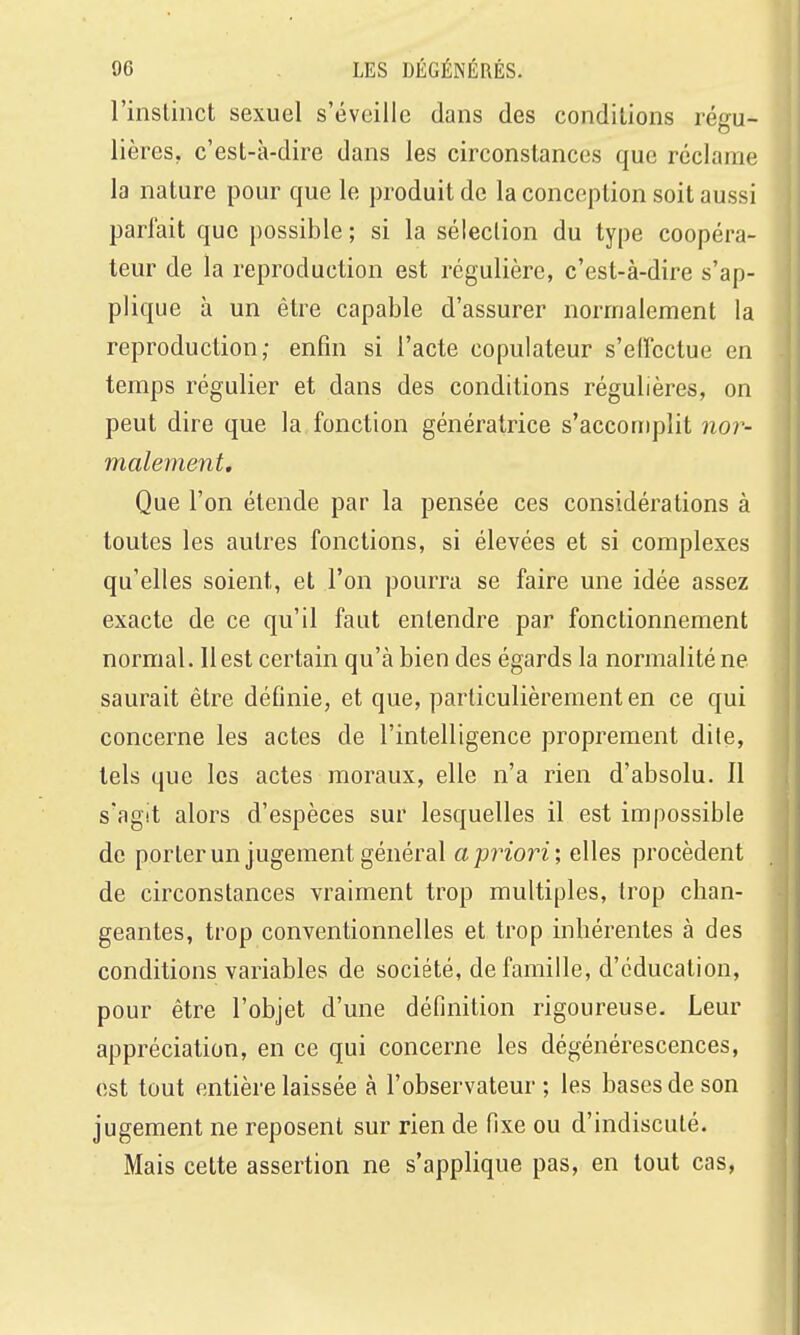 l'inslinct sexuel s'éveille dans des conditions régu- lières, c'est-à-dire dans les circonstances que réclame la nature pour que le produit do la conception soit aussi pariait que possible ; si la sélection du type coopéra- teur de la reproduction est régulière, c'est-à-dire s'ap- plique à un être capable d'assurer normalement la reproduction; enfin si l'acte copuiateur s'elîcctue en temps régulier et dans des conditions régulières, on peut dire que la fonction génératrice s'accorrqilit nor- malement. Que l'on étende par la pensée ces considérations à toutes les autres fonctions, si élevées et si complexes qu'elles soient, et l'on pourra se faire une idée assez exacte de ce qu'il faut entendre par fonctionnement normal. Il est certain qu'à bien des égards la normalité ne saurait être définie, et que, particulièrement en ce qui concerne les actes de l'intelligence proprement dite, tels que les actes moraux, elle n'a rien d'absolu. Il s'agit alors d'espèces sur lesquelles il est impossible de porterun jugement général a priori; elles procèdent de circonstances vraiment trop multiples, trop chan- geantes, trop conventionnelles et trop inhérentes à des conditions variables de société, de famille, d'éducation, pour être l'objet d'une définition rigoureuse. Leur appréciation, en ce qui concerne les dégénérescences, est tout entière laissée à l'observateur; les bases de son jugement ne reposent sur rien de fixe ou d'indiscuté. Mais cette assertion ne s'applique pas, en tout cas,