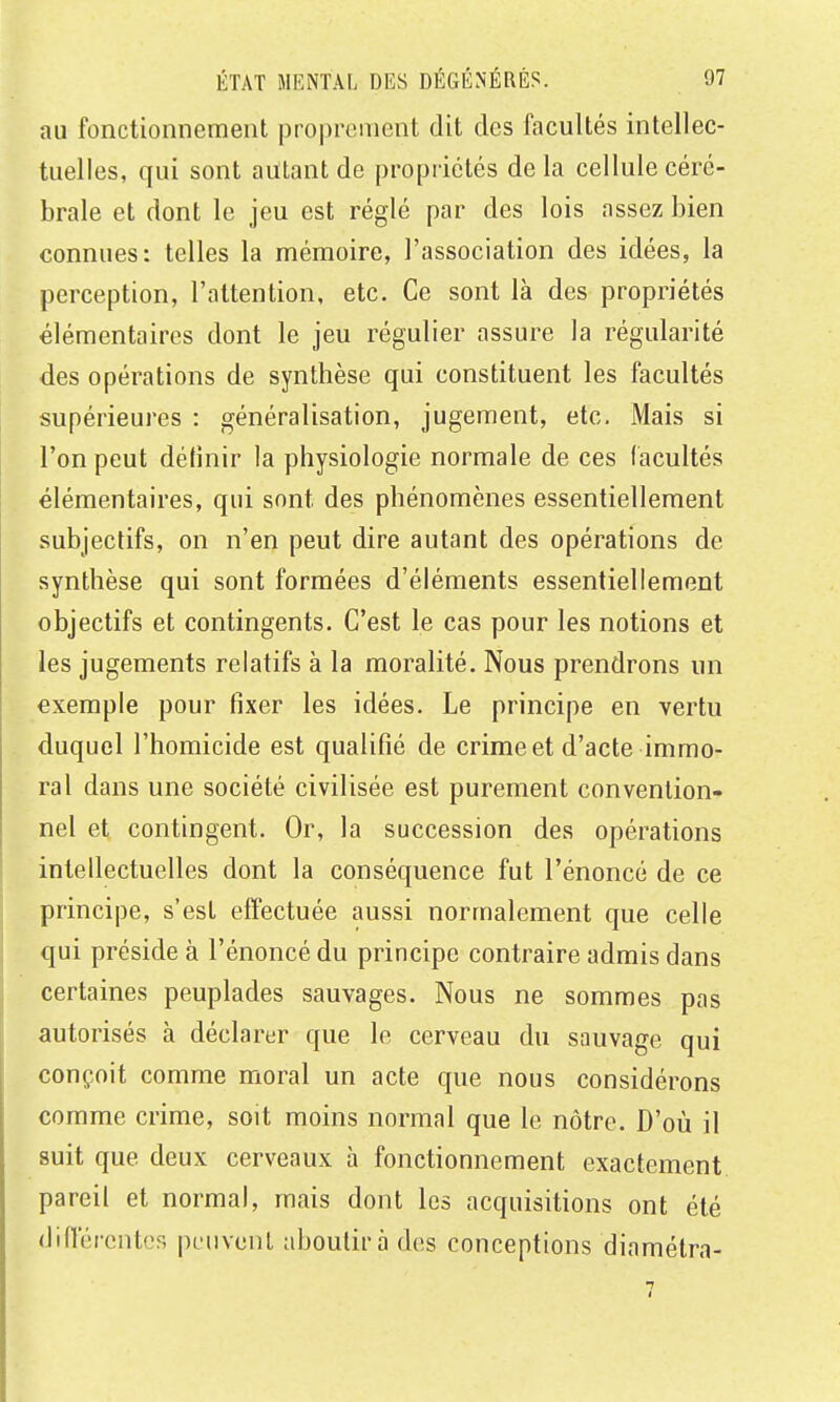 au fonctionnement proprement dit des facultés intellec- tuelles, qui sont autant de propriétés de la cellule céré- brale et dont le jeu est réglé par des lois assez bien connues: telles la mémoire, l'association des idées, la perception, l'attention, etc. Ce sont là des propriétés élémentaires dont le jeu régulier assure la régularité des opérations de synthèse qui constituent les facultés supérieures : généralisation, jugement, etc. Mais si l'on peut détinir la physiologie normale de ces (acuités élémentaires, qui sont des phénomènes essentiellement subjectifs, on n'en peut dire autant des opérations de synthèse qui sont formées d'éléments essentiellement objectifs et contingents. C'est le cas pour les notions et les jugements relatifs à la moralité. Nous prendrons un exemple pour fixer les idées. Le principe en vertu duquel l'homicide est qualifié de crime et d'acte immo- ral dans une société civilisée est purement convention- nel et contingent. Or, la succession des opérations intellectuelles dont la conséquence fut l'énoncé de ce principe, s'est effectuée aussi normalement que celle qui préside à l'énoncé du principe contraire admis dans certaines peuplades sauvages. Nous ne sommes pas autorisés à déclarer que le cerveau du sauvage qui conçoit comme moral un acte que nous considérons comme crime, soit moins normal que le nôtre. D'où il suit que deux cerveaux h fonctionnement exactement pareil et normal, mais dont les acquisitions ont été difrércntcs peuvent aboutira des conceptions diamétra-