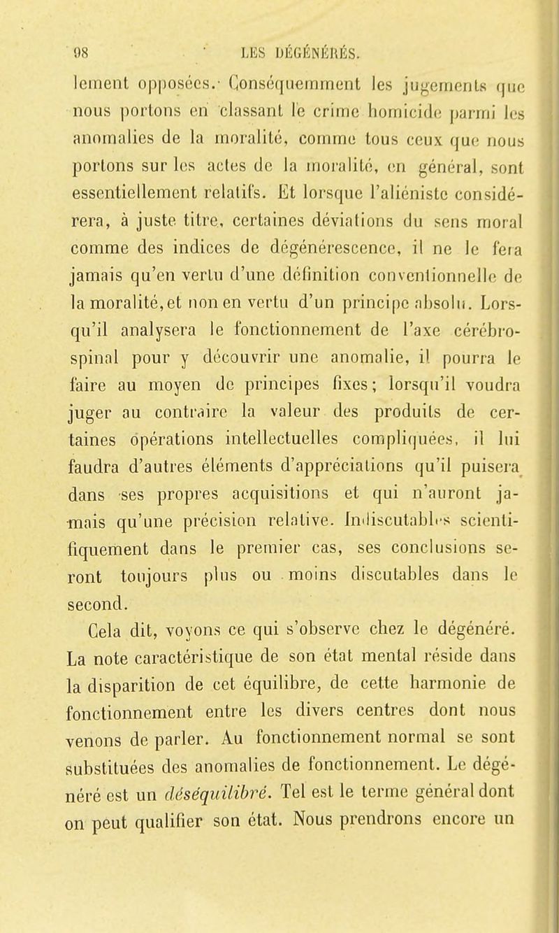 Icinent opposées.- Conséqiieinrnent les jugements que nous portons en classant le crime homicide parmi les anomalies de la moralité, comme tous ceux que nous portons sur les actes de la moi-alité, en général, sont essentiellement relatifs. Et lorsque l'aliénistc considé- rera, à juste titre, certaines déviations du sens moral comme des indices de dégénérescence, il ne le fera jamais qu'en vertu d'une définition conventionnelle de la moralité,et non en vertu d'un principe absolu. Lors- qu'il analysera le fonctionnement de l'axe cérébro- spinal pour y découvrir une anomalie, il pourra le faire au moyen de principes fixes; lorsqu'il voudra juger au contraire la valeur des produits de cer- taines opérations intellectuelles compli(]uées, il lui faudra d'autres éléments d'appréciations qu'il puisera^ dans ses propres acquisitions et qui n'auront ja- mais qu'une précision relative. Imliscutablrs scienti- fiquement dans le premier cas, ses conclusions se- ront toujours plus ou moins discutables dans le second. Cela dit, voyons ce qui s'observe chez le dégénéré. La note caractéristique de son état mental réside dans la disparition de cet équilibre, de cette harmonie de fonctionnement entre les divers centres dont nous venons de parler. Au fonctionnement normal se sont substituées des anomalies de fonctionnement. Le dégé- néré est un déséquilibré. Tel est le terme général dont on peut qualifier son état. Nous prendrons encore un