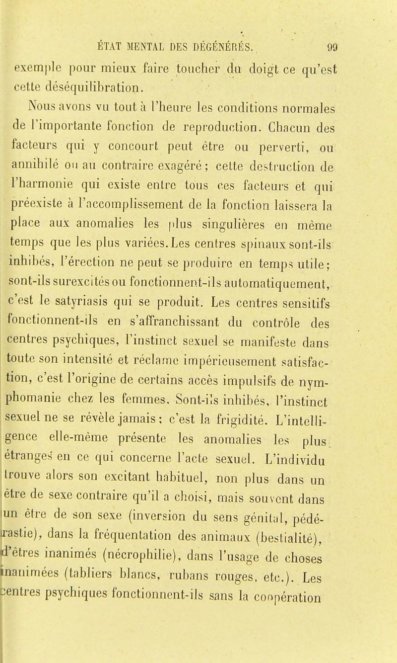 exemple pour mieux faire toucher du doigt ce qu'est cotte déséquilibration. Nous avons vu tout à l'heure les conditions normales de l'importante fonction de reproduction. Chacun des facteurs qui y concourt peut être ou perverti, ou annihilé on au contraire exagéré ; cette destruction de l'harmonie qui existe entre tous ces facteurs et qui préexiste à l'accomplissement de la fonction laissera la place aux anomalies les plus singulières en même temps que les plus variées. Les centres spinaux sont-ils inhibés, l'érection ne peut se produire en temps utile; sont-ils surexcités ou fonctionnent-ils automatiquement, c'est le satyriasis qui se produit. Les centres sensilifs fonctionnent-ils en s'affranchissant du contrôle des ! centres psychiques, l'instinct sexuel se manifeste dans toute son intensité et réclame impérieusement satisfac- tion, c'est l'origine de certains accès impulsifs de nym- phomanie chez les femmes. Sont-i'.s inhibés, l'instinct sexuel ne se révèle jamais ; c'est la frigidité. L'intelli- gence elle-même présente les anomalies les plus étranges eu ce qui concerne l'acte sexuel. L'individu trouve alors son excitant habituel, non plus dans un être de sexe contraire qu'il a choisi, mais souvent dans un être de son sexe (inversion du sens génital, pédé- irastie), dans la fréquentation des animaux (bestialité), «d'êtres inanimés (nécrophilie), dans l'usage de choses inanimées (tabliers blancs, rubans rouges, etc.). Les centres psychiques fonctionnent-ils sans la coopération I 1 I