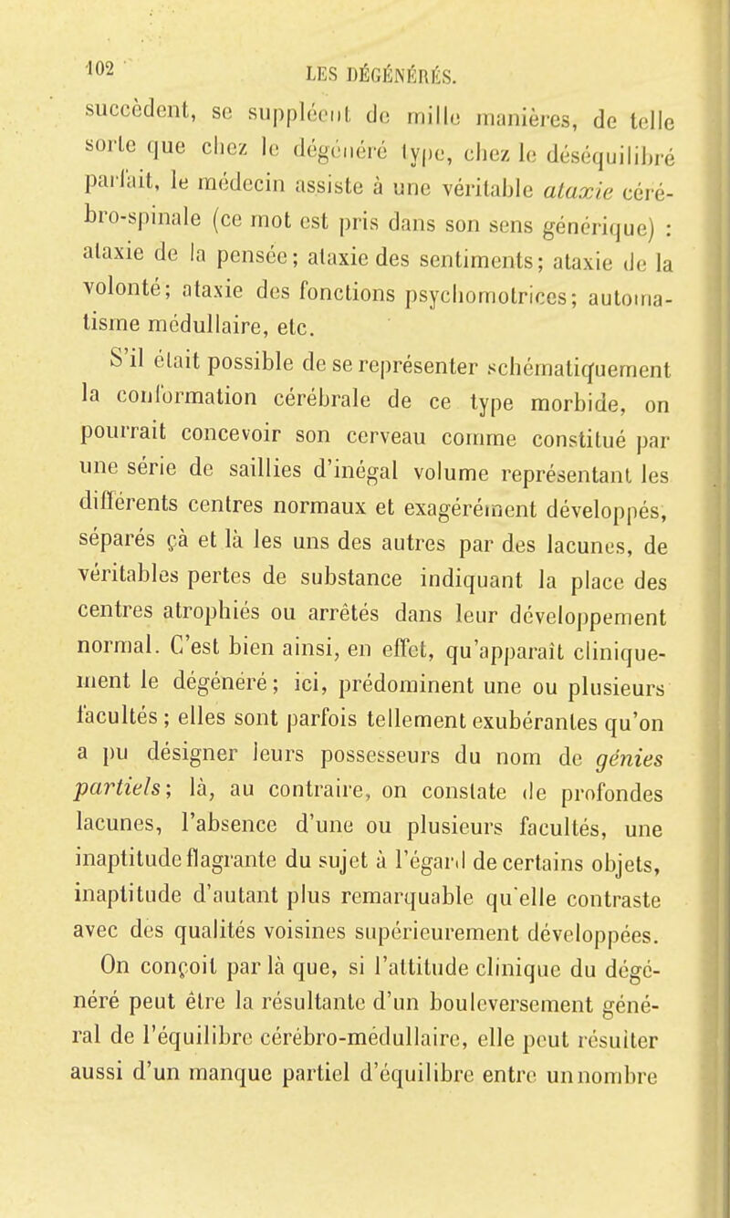 succèdent, se suppléent de mille manières, de telle sorte que chez le dégénéré type, chez le déséquilibré parlait, le médecin assiste à une véritable ataxie céré- bro-spinale (ce mot est pris dans son sens générique) : ataxie de la pensée; ataxie des sentiments; ataxie de la volonté; ataxie des fonctions psychomotrices; automa- tisme médullaire, etc. S'il était possible de se représenter schématiquement la conibrmation cérébrale de ce type morbide, on pourrait concevoir son cerveau comme constitué par une série de saillies d'inégal volume représentant les différents centres normaux et exagéréunent développés, séparés çà et là les uns des autres par des lacunes, de véritables pertes de substance indiquant la place des centres atrophiés ou arrêtés dans leur développement normal. C'est bien ainsi, en effet, qu'apparaît clinique- nient le dégénéré; ici, prédominent une ou plusieurs facultés ; elles sont parfois tellement exubérantes qu'on a pu désigner leurs possesseurs du nom de génies partiels-, là, au contraire, on constate de profondes lacunes, l'absence d'une ou plusieurs facultés, une inaptitude flagrante du sujet à l'égard de certains objets, inaptitude d'autant plus remarquable qu'elle contraste avec des qualités voisines supérieurement développées. On conçoit par là que, si l'attitude clinique du dégé- néré peut être la résultante d'un bouleversement géné- ral de l'équilibre cérébro-médullaire, elle peut résulter aussi d'un manque partiel d'équilibre entre un nombre