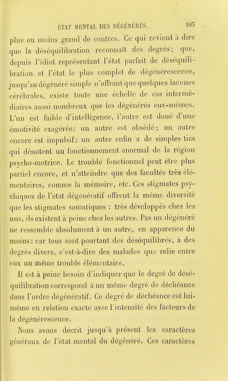 plus ou moins grand de centres. Ce qui revient à dire que la déséquilibration reconnaît des degrés; que, depuis l'idiot représentant l'état parfait de déséquili- bration et l'état le plus complet de dégénérescence, jusqu'au dégénéré simple n'offrant que quelques lacunes cérébrales, existe toute une échelle de cas intermé- diaires aussi nombreux que les dégénérés eux-mêmes. L'un est faible d'intelligence, l'autre est doué d'une émotivité exagérée: un autre est obsédé; un autre encore est impulsif; un autre enfin a de simples tics qui dénotent un fonctionnement anormal de la région psycho-motrice. Le trouble fonctionnel peut être plus partiel encore, et n'atteindre que des facultés très élé- mentaires, comme la mémoire, etc. Ces stigmates psy- chiques de l'état dégénératif offrent la même diversité que les stigmates somatiques : très développés chez les uns, ils existent à peine chez les autres. Pas un dégénéré ne ressemble absolument à un autre, en apparence du moins: car tous sont pourtant des déséquilibrés, à des degrés divers, c'est-à-dire des malades que relie entre eux un même trouble élémentaire. Il est à peine besoin d'indiquer que le degré de désé- quilibration correspond à un même degré de déchéance dans l'ordre dégénératif. Ce degré de déchéance est lui- même en relation exacte avec l'intensité des facteurs de la dégénérescence. Nous avons décrit jusqu'à présent les caractères généraux de l'état mental du dégénéré. Ces caractères