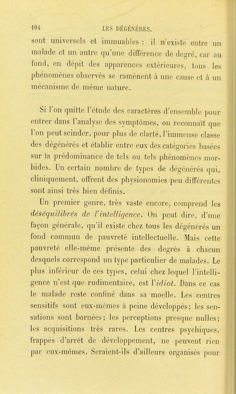 sont universels et immuables : il n'existe entre un malade et un autre qu'une différence de degré, car au fond, en dépit des apparences extérieures, tous les phénomènes observés se ramènent à une cause et à un mécanisme de même nature. Si l'on quitte l'étude des caractères d'ensemble pour entrer dans l'analyse des symptômes, on reconnaît que l'on peut scinder, pour plus de clarté, l'immense classe des dégénérés et établir entre eux des catégories basées sur la prédominance de tels ou tels phénomènes mor- bides. Un certain nombre de types de dégénérés qui, cliniquement, offrent des physionomies peu différentes sont ainsi très bien définis. Un premier genre, très vaste encore, comprend les déséquilibrés de Vintelligence. On peut dire, d'une façon générale, qu'il existe chez tous les dégénérés un fond commun de pauvreté intellectuelle. Mais cette pauvreté elle-même présente des degrés à chacun desquels correspond un type particulier de malades. Le plus inférieur de ces types, celui chez lequel l'intelli- gence n'est que rudimentaire, est Vidiot. Dans ce cas le malade reste confiné dans sa moelle. Les centres sensitifs sont eux-mêmes à peine développés ; les sen- sations sont bornées; les perceptions presque nulles; les acquisitions très rares. Les centres psychiques, frappés d'arrêt de développement, ne |)euvent rien pai' eux-mêmes. Seraient-ils d'ailleurs organisés pour