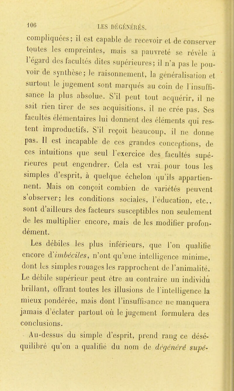 LES nÉGÉNÉIlÉS. compliquées; il est capable de recevoir el de conserver toutes les empreintes, mais sa f)auvreté se révèle à l'égard des facultés dites supérieures; il n'a pas le pou- voir de synthèse; le raisonnement, la généralisation et surtout le jugement sont marqués au coin de l insulfi- sance la plus absolue. S'il peut tout acquérir, il ne sait rien tirer de ses acquisitions, il ne crée pas. Ses facultés élémentaires lui donnent des éléments qui res- tent improductifs. S'il reçoit beaucoup, il ne donne pas. Il est incapable de ces grandes conceptions, de ces intuitions que seul l'exercice des facultés supé- rieures peut engendrer. Cela est vrai pour tous les simples d'esprit, à quelque échelon qu'ils appartien- nent. Mais on conçoit combien de variétés peuvent s'observer; les conditions sociales, l'éducation, etc., sont d'ailleurs des facteurs susceptibles non seulement de les multiplier encore, mais de les modifier profon- dément. Les débiles les plus inférieurs, que l'on qualifie encore d'imbéciles, n'ont qu'une intelligence minime, dont les simples rouages les rapprochent de l'animalité. Le débile supérieur peut être au contraire un individu brillant, offrant toutes les illusions de l'intelligence la mieux pondérée, mais dont l'insuffisance ne manquera jamais d'éclater partout où le jugement formulera des conclusions. Au-dessus du simple d'esprit, prend rang ce désé- quilibré qu'on a qualifié du nom de dégénéré supé-