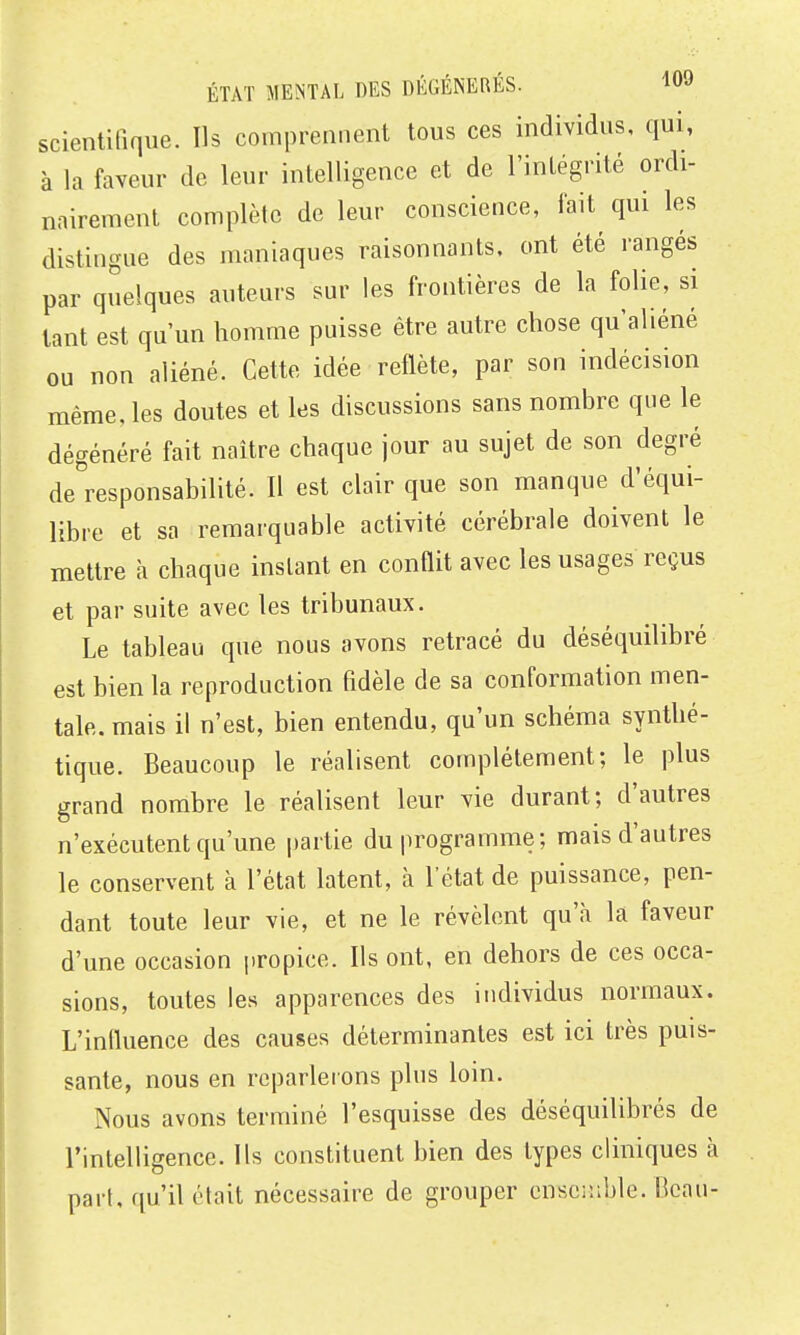 scientifique. Ils comprennent tous ces individus, qui, à la faveur de leur intelligence et de l'intégrité ordi- nairement complète de leur conscience, lait qui les distingue des maniaques raisonnants, ont été rangés par quelques auteurs sur les frontières de la folie, si tant est qu'un homme puisse être autre chose qu'aliéné ou non aliéné. Cette idée reflète, par son indécision même, les doutes et les discussions sans nombre que le dégénéré fait naître chaque jour au sujet de son degré de responsabilité. Il est clair que son manque d'équi- libre et sa remarquable activité cérébrale doivent le mettre a chaque instant en conflit avec les usages reçus et par suite avec les tribunaux. Le tableau que nous avons retracé du déséquilibré est bien la reproduction fidèle de sa conformation men- tale, mais il n'est, bien entendu, qu'un schéma synthé- tique. Beaucoup le réalisent complètement; le plus grand nombre le réalisent leur vie durant; d'autres n'exécutent qu'une partie du programme; mais d'autres le conservent à l'état latent, à l'état de puissance, pen- dant toute leur vie, et ne le révèlent qu'à la faveur d'une occasion propice. Ils ont, en dehors de ces occa- sions, toutes les apparences des individus normaux. L'influence des causes déterminantes est ici très puis- sante, nous en reparlerons plus loin. Nous avons terminé l'esquisse des déséquilibrés de l'intelligence. Ils constituent bien des types cliniques à part, qu'il était nécessaire de grouper cnsciuble. Beau-