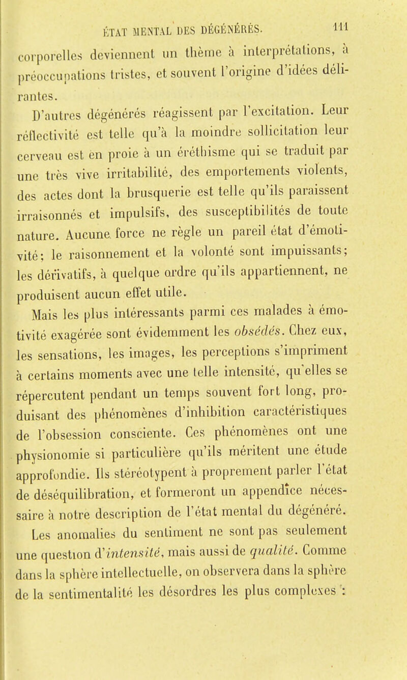corporelles deviennent un thème h interprétations, à préoccupations tristes, et souvent l'origine d'idées déli- rantes. D'autres dégénérés réagissent par l'excitation. Leur réflectivité est telle qu'à la moindre sollicitation leur cerveau est en proie à un éréthisme qui se traduit par une très vive irritabilité, des emportements violents, des actes dont la brusquerie est telle qu'ils paraissent irraisonnés et impulsifs, des susceptibilités de toute nature. Aucune force ne règle un pareil état d'émoti- vité; le raisonnement et la volonté sont impuissants; les dérivatifs, à quelque ordre qu'ils appartiennent, ne produisent aucun effet utile. Mais les plus intéressants parmi ces malades à émo- tivité exagérée sont évidemment les obsédés. Chez eux, les sensations, les images, les perceptions s'impriment à certains moments avec une telle intensité, qu'elles se répercutent pendant un temps souvent fort long, pro- duisant des phénomènes d'inhibition caractéristiques de l'obsession consciente. Ces phénomènes ont une . physionomie si particulière qu'ils méritent une étude approfondie. Ils stéréotypent à proprement parler l'état de déséquilibration, et formeront un appendice néces- saire à notre description de l'état mental du dégénéré. Les anomalies du sentiment ne sont pas seulement une question d'intensité, mais aussi de qualité. Comme dans la sphère intellectuelle, on observera dans la sphère de la sentimentalité les désordres les plus complexes :