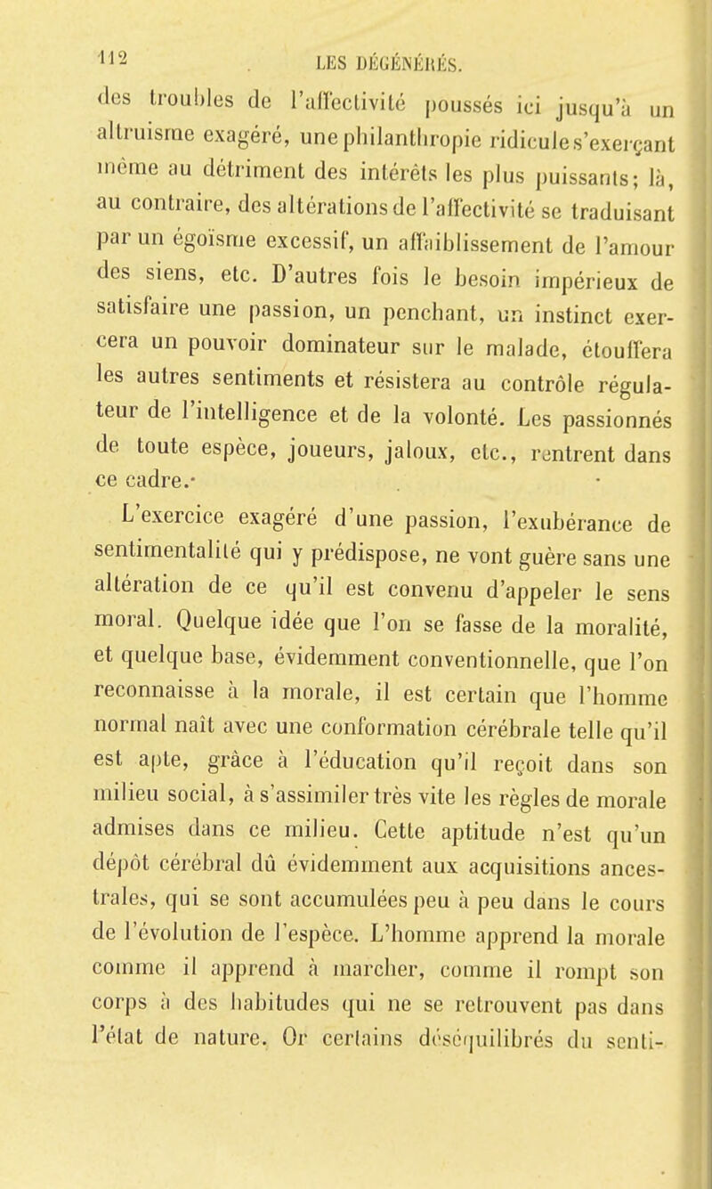 (les troubles de l'allcclivité poussés ici jusqu'à un altruisme exagéré, une philanthropie ridicules'exerçant même au détriment des intérêts les plus puissants; là, au contraire, des altérations de l'alïectivité se traduisant par un égoïsme excessif, un afi;iiblissement de l'amour des siens, etc. D'autres fois le besoin impérieux de satisfaire une passion, un penchant, un instinct exer- cera un pouvoir dominateur sur le malade, étouffera les autres sentiments et résistera au contrôle régula- teur de l'intelligence et de la volonté. Les passionnés de toute espèce, joueurs, jaloux, etc., rentrent dans ce cadre.- L'exercice exagéré d'une passion, l'exubérance de sentimentalité qui y prédispose, ne vont guère sans une altération de ce qu'il est convenu d'appeler le sens moral. Quelque idée que l'on se fasse de la moralité, et quelque base, évidemment conventionnelle, que l'on reconnaisse à la morale, il est certain que l'homme normal naît avec une conformation cérébrale telle qu'il est apte, grâce à l'éducation qu'il reçoit dans son milieu social, à s'assimiler très vite les règles de morale admises dans ce milieu. Cette aptitude n'est qu'un dépôt cérébral dû évidemment aux acquisitions ances- trales, qui se sont accumulées peu à peu dans le cours de l'évolution de l'espèce. L'homme apprend la morale comme il apprend à marcher, comme il rompt son corps à des habitudes qui ne se retrouvent pas dans l'élat de nature. Or cerlains dés6f|uilibrés du senti-