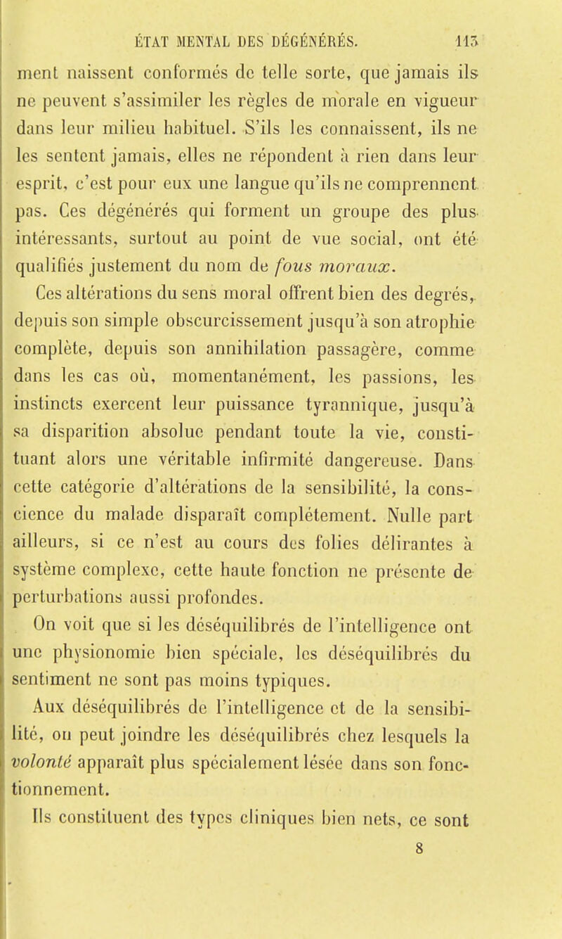 ment naissent conformés de telle sorte, que jamais ils ne peuvent s'assimiler les règles de morale en vigueur dans leur milieu habituel. S'ils les connaissent, ils ne les sentent jamais, elles ne répondent à rien dans leur esprit, c'est pour eux une langue qu'ils ne comprennent pas. Ces dégénérés qui forment un groupe des plus- intéressants, surtout au point de vue social, ont été qualifiés justement du nom de fous moraux. Ces altérations du sens moral offrent bien des degrés, depuis son simple obscurcissement jusqu'à son atrophie complète, depuis son annihilation passagère, comme dans les cas où, momentanément, les passions, les instincts exercent leur puissance tyrannique, jusqu'à sa disparition absolue pendant toute la vie, consti- tuant alors une véritable infirmité dangereuse. Dans cette catégorie d'altérations de la sensibilité, la cons- cience du malade disparaît complètement. Nulle part ailleurs, si ce n'est au cours dos folies délirantes à système complexe, cette haute fonction ne présente de perturbations aussi profondes. On voit que si les déséquilibrés de l'intelligence ont une physionomie bien spéciale, les déséquilibrés du sentiment ne sont pas moins typiques. Aux déséquilibrés de l'intelligence et de la sensibi- lité, on peut joindre les déséquilibrés chez lesquels la volonté apparaît plus spécialement lésée dans son fonc- tionnement. Ils constituent des types cliniques bien nets, ce sont 8