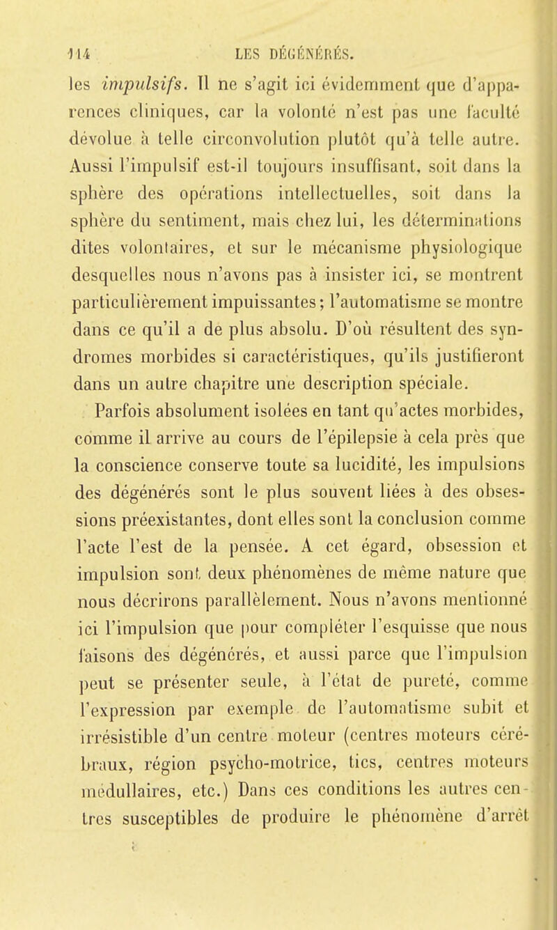 les impulsifs. Il ne s'agit ici évidemment que d'appa- rences cliniques, car la volonté n'est pas une l'acuité dévolue à telle circonvolution plutôt qu'à telle autre. Aussi l'impulsif est-il toujours insuffisant, soit dans la sphère des opérations intellectuelles, soit dans la sphère du sentiment, mais chez lui, les déterminations dites volontaires, et sur le mécanisme physiologique desquelles nous n'avons pas à insister ici, se montrent particulièrement impuissantes ; l'automatisme se montre dans ce qu'il a de plus absolu. D'où résultent des syn- dromes morbides si caractéristiques, qu'ils justifieront dans un autre chapitre une description spéciale. Parfois absolument isolées en tant qu'actes morbides, comme il arrive au cours de l'épilepsie à cela près que la conscience conserve toute sa lucidité, les impulsions des dégénérés sont le plus souvent liées à des obses- sions préexistantes, dont elles sont la conclusion comme l'acte l'est de la pensée. A cet égard, obsession et impulsion sonf, deux phénomènes de même nature que nous décrirons parallèlement. Nous n'avons mentionné ici l'impulsion que |)0ur compléter l'esquisse que nous l'aisons des dégénérés, et aussi parce que l'impulsion peut se présenter seule, à l'état de pureté, comme l'expression par exemple de l'automatisme subit et irrésistible d'un centre moteur (centres moteurs céré- braux, région psycho-motrice, tics, centres moteurs médullaires, etc.) Dans ces conditions les autres cen- tres susceptibles de produire le phénomène d'arrêt