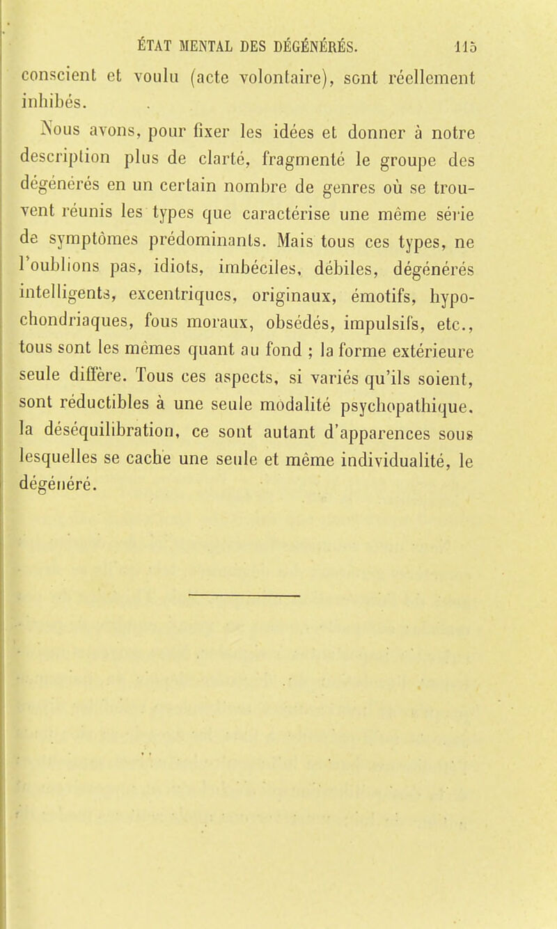 conscient et voulu (acte volontaire), sont réellement inhibés. Nous avons, pour fixer les idées et donner à notre description plus de clarté, fragmenté le groupe des dégénérés en un certain nombre de genres où se trou- vent réunis les types que caractérise une même séi'ie de symptômes prédominants. Mais tous ces types, ne l'oublions pas, idiots, imbéciles, débiles, dégénérés intelligentâ, excentriques, originaux, émotifs, hypo- chondriaques, fous moraux, obsédés, impulsifs, etc., tous sont les mêmes quant au fond ; la forme extérieure seule diffère. Tous ces aspects, si variés qu'ils soient, sont réductibles à une seule modalité psychopathique. la déséquilibration, ce sont autant d'apparences sous lesquelles se cache une seule et même individualité, le dégénéré.