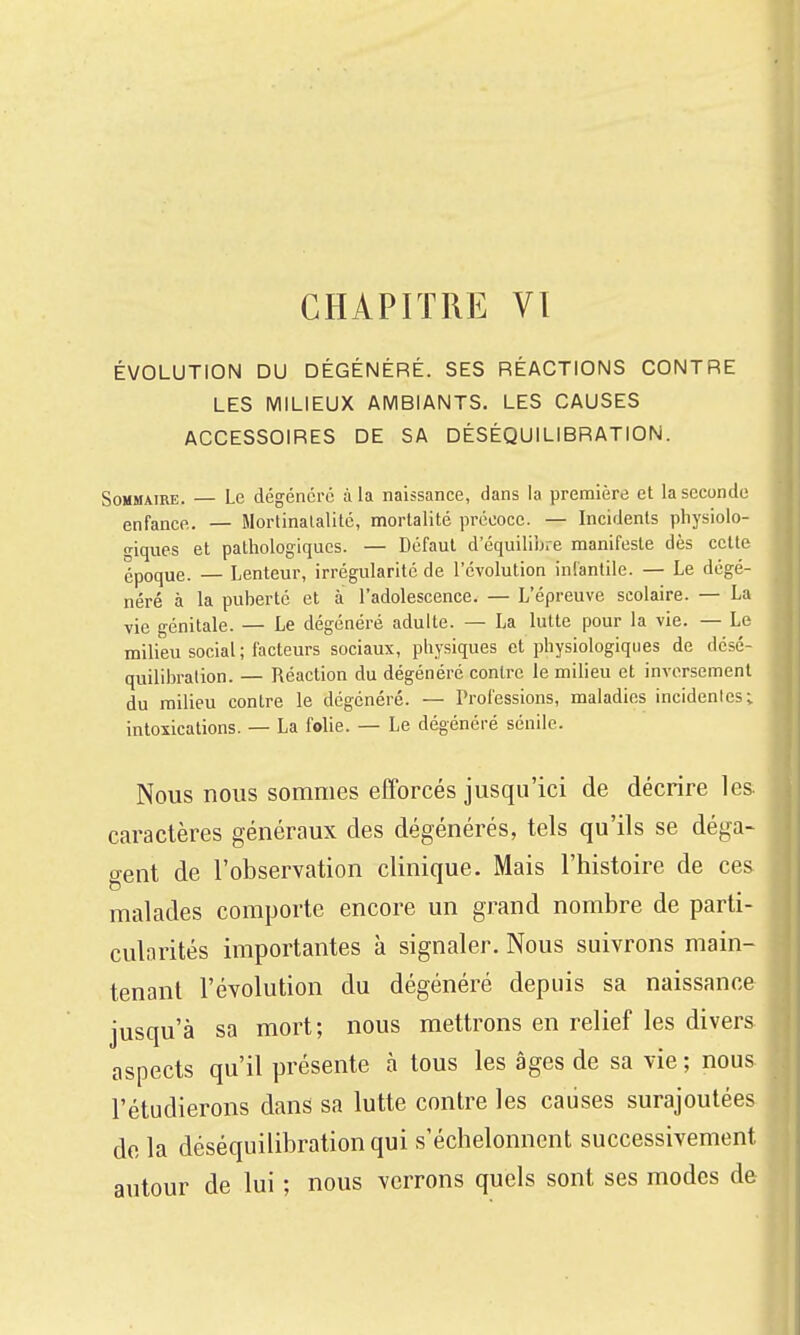 ÉVOLUTION DU DÉGÉNÉRÉ. SES RÉACTIONS CONTRE LES MILIEUX AMBIANTS. LES CAUSES ACCESSOIRES DE SA DÉSÉQUILIBRATION. Sommaire. — Le dégénère à la naissance, dans la première et la seconde enfance. — Mortinatalitc, mortalité précoce. — Incidents physiolo- giques et pathologiques. — Défaut d'équilibre manifeste dès cette époque. — Lenteur, irrégularité de l'évolution infantile. — Le dégé- néré à la puberté et à l'adolescence. — L'épreuve scolaire. — La vie génitale. — Le dégénéré adulte. — La lutte pour la vie. — Le milieu social ; facteurs sociaux, physiques et physiologiques de désé- quilibralion. — Réaction du dégénéré contre le milieu et inversement du milieu contre le dégénéré. — Professions, maladies incidenles; intoxications. — La folie. — Le dégénéré sénile. Nous nous sommes efforcés jusqu'ici de décrire les caractères généraux des dégénérés, tels qu'ils se déga- gent de l'observation clinique. Mais l'histoire de ces malades comporte encore un grand nombre de parti- cularités importantes à signaler. Nous suivrons main- tenant l'évolution du dégénéré depuis sa naissance jusqu'à sa mort; nous mettrons en relief les divers aspects qu'il présente cà tous les âges de sa vie ; nous l'étudierons dans sa lutte contre les caiises surajoutées de la déséquilibrationqui s'échelonnent successivement autour de lui ; nous verrons quels sont ses modes de