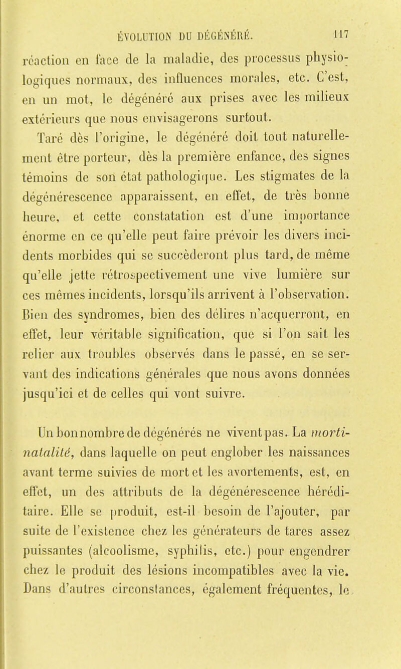 rcaclion en lace de la maladie, des processus physio- logiques normaux, des influences morales, etc. C'est, en un mot, le dégcnérc aux prises avec les milieux extérieurs que nous envisagerons surtout. Taré dès l'origine, le dégénéré doit tout naturelle- ment être porteur, dès la première enfance, des signes témoins de son état pathologi(]ue. Les stigmates de la dégénérescence apparaissent, en effet, de très bonne heure, et cette constatation est d'une importance énorme en ce qu'elle peut faire prévoir les divers inci- dents morbides qui se succéderont plus tard, de même qu'elle jette rétrospectivement une vive lumière sur ces mêmes incidents, lorsqu'ils arrivent à l'observation. Bien des syndromes, bien des délires n'acquerront, en effet, leur véritable signification, que si l'on sait les relier aux troubles observés dans le passé, en se ser- vant des indications générales que nous avons données jusqu'ici et de celles qui vont suivre. Un bon nombre de dégénérés ne vivent pas. La niorti- nalalilé, dans laquelle on peut englober les naissances avant terme suivies de mort et les avortements, est, en effet, un des attributs de la dégénérescence hérédi- taire. Elle se |)roduit, est-il besoin de l'ajouter, par suite de l'existence chez les générateurs de tares assez puissantes (alcoolisme, syphilis, etc.) pour engendrer chez le produit des lésions incompatibles avec la vie. Dans d'autres circonslances, également fréquentes, le
