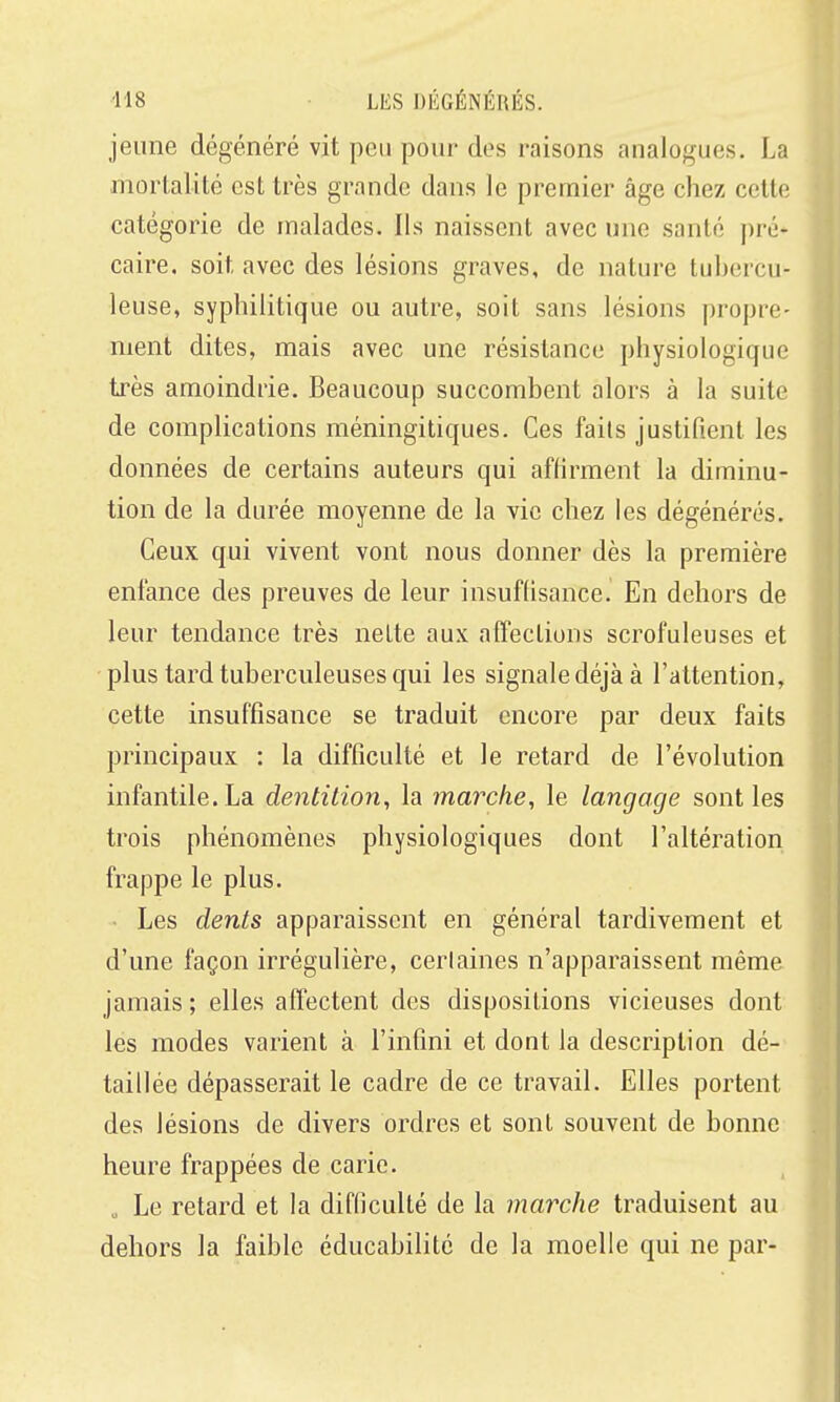 jeune dégénéré vit peu pour des raisons analogues. La mortalité est très grande dans le premier âge chez cette catégorie de malades. Ils naissent avec une santé pré* caire. soit avec des lésions graves, de nature tubercu- leuse, syphilitique ou autre, soit sans lésions propre- ment dites, mais avec une résistance physiologique très amoindrie. Beaucoup succombent alors à la suite de complications méningitiques. Ces faits justifient les données de certains auteurs qui affirment la diminu- tion de la durée moyenne de la vie chez les dégénérés. Ceux qui vivent vont nous donner dès la première enfance des preuves de leur insuffisance. En dehors de leur tendance très nette aux affections scrofuleuses et plus tard tuberculeuses qui les signale déjà à l'attention, cette insuffisance se traduit encore par deux faits principaux : la difficulté et le retard de l'évolution infantile. La dentition, la marche, le langage sont les trois phénomènes physiologiques dont l'altération frappe le plus. • Les dents apparaissent en général tardivement et d'une façon irrégulière, cerlaines n'apparaissent même jamais ; elles affectent des dispositions vicieuses dont les modes varient à l'infini et dont la description dé- taillée dépasserait le cadre de ce travail. Elles portent des lésions de divers ordres et sont souvent de bonne heure frappées de carie. „ Le retard et la difficulté de la marche traduisent au dehors la faible éducabilité de la moelle qui ne par-