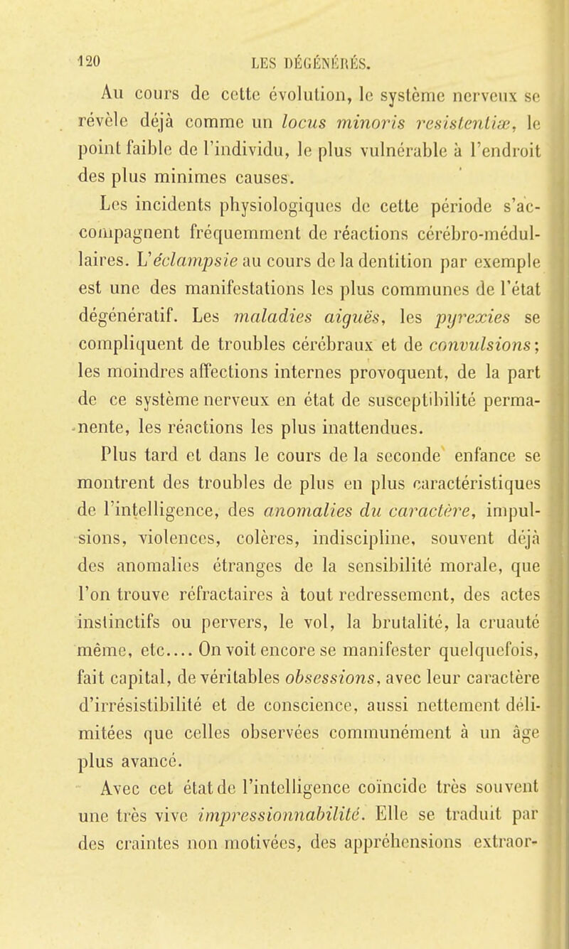 Au cours de cette évolution, le système nerveux se révèle déjà comme un locus minoris resistenliœ, le point faible de l'individu, le plus vulnérable à l'endroit des plus minimes causes. Les incidents physiologiques de cette période s'ac- compagnent fréquemment de réactions cérébro-médul- laires. Véclampsie au cours de la dentition par exemple est une des manifestations les plus communes de l'état dégénératif. Les maladies aiguës, les pyrexies se compliquent de troubles cérébraux et de convulsions ; les moindres affections internes provoquent, de la part de ce système nerveux en état de susceptdùlité perma- nente, les réactions les plus inattendues. Plus tard et dans le cours de la seconde enfance se montrent des troubles de plus en plus caractéristiques de l'intelligence, des anomalies du caractère, impul- sions, violences, colères, indiscipline, souvent déjà des anomalies étranges de la sensibilité morale, que l'on trouve réfractaires à tout redressement, des actes instinctifs ou pervers, le vol, la brutalité, la cruauté même, etc On voit encore se manifester quelquefois, fait capital, de véritables obsessions, avec leur caractère d'irrésistibilité et de conscience, aussi nettement déli- mitées que celles observées communément à un âge plus avancé. Avec cet état de l'intelligence coïncide très souvent une très vive impressionnabilité. Elle se traduit par des craintes non motivées, des appréhensions extraor-