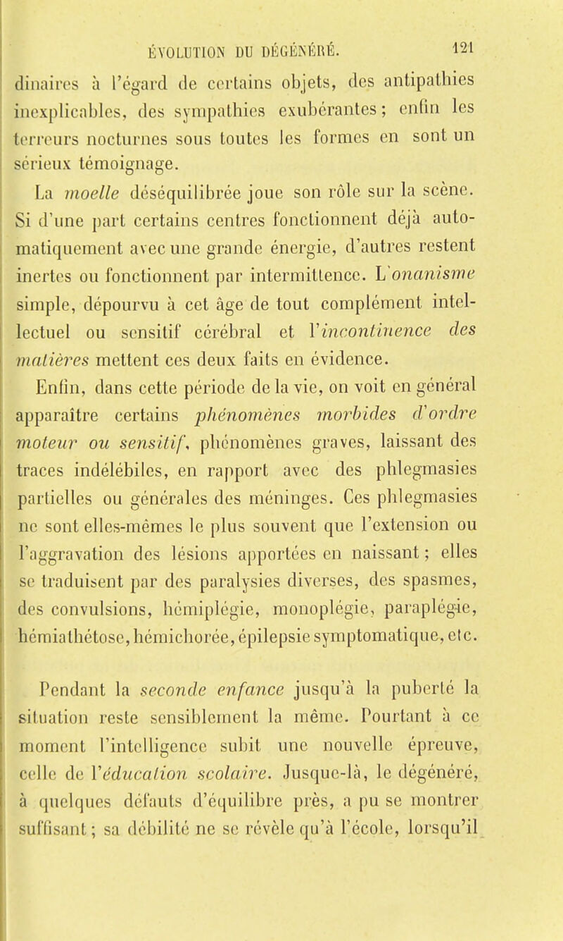 dinaires à l'égard de certains objets, des antipathies inexplicables, des sympathies exubérantes; enfin les terreurs nocturnes sous toutes les formes en sont un sérieux témoignage. La moelle déséquilibrée joue son rôle sur la scène. Si d'une part certains centres fonctionnent déjà auto- matiquement avec une grande énergie, d'autres restent inertes ou fonctionnent par intermittence. L'onanisme simple, dépourvu à cet âge de tout complément intel- lectuel ou sensitif cérébral et Y incontinence des matières mettent ces deux faits en évidence. Enfin, dans cette période de la vie, on voit en général apparaître certains phénomènes morbides d'ordre moteur ou sensitif, phénomènes graves, laissant des traces indélébiles, en rapport avec des phlegmasies partielles ou générales des méninges. Ces phlegmasies ne sont elles-mêmes le plus souvent que l'extension ou l'aggravation des lésions apportées en naissant ; elles se traduisent par des paralysies diverses, des spasmes, des convulsions, hémiplégie, monoplégie, paraplégie, hémialliétose,hémichorée,épilepsie symptomatique, etc. Pendant la seconde enfance jusqu'à la puberté la situation reste sensiblement la même. Pourtant à ce moment l'intelligence subit une nouvelle épreuve, celle de Véducation scolaire. Jusque-là, le dégénéré, à quelques défauts d'équilibre près, a pu se montrer suffisant; sa débilité ne se révèle qu'à l'école, lorsqu'il