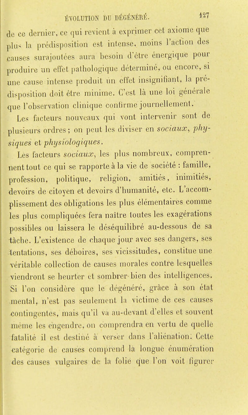 de ce dernier, ce qui revient à exprimer cet axiome que plus la prédisposition est intense, moins l'action des causes surajoutées aura besoin d'être énergique pour produire un elTct pathologique déterminé, ou encore, si une cause intense produit un effet insignifiant, la pré- disposition doit être minime. C'est là une loi générale que l'observation clinique confirme journellement. Les facteurs nouveaux qui vont intervenir sont de plusieurs ordres; on peut les diviser en sociaux, phy- siques e.i physiologiques. Les facteurs sociaux, les plus nom.breux, compren- nent tout ce qui se rapporte à la vie de société : famille, profession, politique, religion, amitiés, inimitiés, devoirs de citoyen et devoirs d'humanité, etc. L'accom- phssement des obligations les plus élémentaires comme les plus compliquées fera naître toutes les exagérations possibles ou laissera le déséquilibré au-dessous de sa tâche. L'existence de chaque jour avec ses dangers, ses .tentations, ses déboires, ses vicissitudes, constitue une véritable collection de causes morales contre lesquelles . viendront se heurter et sombrer bien des intelligences. Si l'on considère que le dégénéré, grâce à son état .mental, n'est pas seulement la victime de ces causes contingentes, mais qu'il va au-devant d'elles et souvent même les engendre, on comprendra en vertu de quelle fatalité il est destiné à verser dans l'aliénation; Cette •catégorie de causes comprend là longue énumération des causes vulgaires de la folie que l'on voit figurer