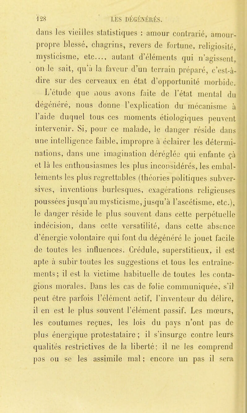 dans les vieilles statistiques : amour contrarié, amour- propre blessé, chagrins, revers de fortune, religiosité, mysticisme, etc., autant d'éléments qui n'agissent, on le sait, qu'à la faveur d'un terrain préparé, c'est-à- dire sur des cerveaux en état d'opportunité morbide. L'étude que nous avons faite de l'état mental du dégénéré, nous donne l'explication du mécanisme à l'aide duquel tous ces moments étiologiques peuvent intervenir. wSi, pour ce malade, le danger réside dans une intelligence faible, impropre à éclairer les détermi- nations, dans une imagination déréglée qui enfante çà et là les enthousiasmes les plus inconsidérés, les embal- lements les plus regrettables (théories politiques subver- sives, inventions burlesques, exagérations religieuses poussées jusqu'au mysticisme, jusqu'à l'ascétisme, etc.), le danger réside le plus souvent dans cette perpétuelle indécision, dans celle versatilité, dans cette absence d'énergie volontaire qui font du dégénéré le jouet facile de toutes les influences. Crédule, superstitieux, il est apte à subir toutes les suggestions et tous les entraîne- ments ; il est la victime habituelle de toutes les conta- gions morales. Dans les cas de folie communiquée, s'il peut être parfois l'élément actif, l'inventeur du délire, il en est le plus souvent l'élément passif. Les mœurs, les coutumes reçues, les lois du pays n'ont pas de plus énergique protestataire; il s'insurge contre leurs qualités restrictives de la liberté; il ne les comprend pas ou se les assimile mal ; encore un pas il sera