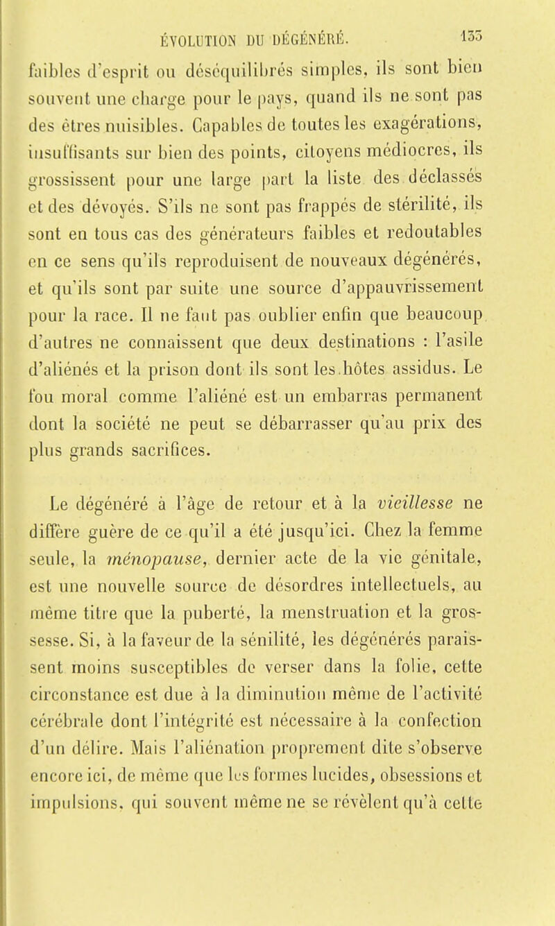 faibles d'esprit ou déscquilihrés simples, ils sont bien souvent une charge pour le pays, quand ils ne sont pas des êtres nuisibles. Capables de toutes les exagérations, insuffisants sur bien des points, citoyens médiocres, ils grossissent pour une large part la liste des déclassés et des dévoyés. S'ils ne sont pas frappés de stérilité, ils sont en tous cas des générateurs faibles et redoutables en ce sens qu'ils reproduisent de nouveaux dégénérés, et qu'ils sont par suite une source d'appauvrissement pour la race. Il ne faut pas oublier enfin que beaucoup, d'autres ne connaissent que deux destinations : l'asile d'aliénés et la prison dont ils sont les.hôtes assidus. Le fou moral comme l'aliéné est un embarras permanent dont la société ne peut se débarrasser qu'au prix des plus grands sacrifices. Le dégénéré à l'âge de retour et à la vieillesse ne diffère guère de ce qu'il a été jusqu'ici. Chez la femme seule, la ménopause, dernier acte de la vie génitale, est une nouvelle source de désordres intellectuels, au même titie que la puberté, la menstruation et la gros- sesse. Si, à la faveur de la sénilité, les dégénérés parais- sent moins susceptibles de verser dans la folie, cette circonstance est due à la diminution même de l'activité cérébrale dont l'intégrité est nécessaire à la confection d'un délire. Mais l'aliénation proprement dite s'observe encore ici, de même que lus formes lucides, obsessions et impulsions, qui souvent même ne se révèlent qu'à cette