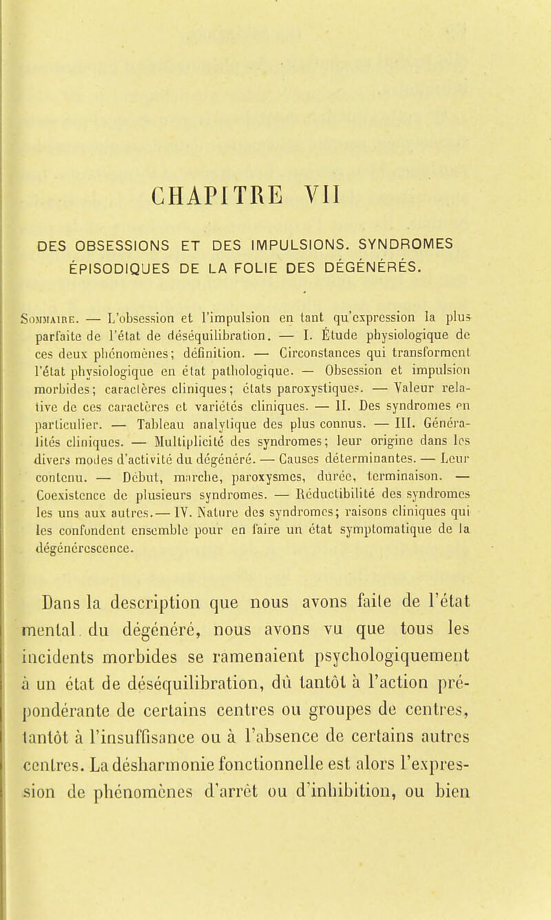 CHAPITRE VII DES OBSESSIONS ET DES IMPULSIONS. SYNDROMES ÉPISODIQUES DE LA FOLIE DES DÉGÉNÉRÉS. SoMJiAinE. — L'obsession et l'impulsion en lant qu'expression la plu* parfaite de l'état de déséquililDralion. — I. Étude physiologique de ces deux phénomènes; définition. — Circonstances qui transforment l'état physiologique en état pathologique. — Obsession et impulsion morbides; cacaclères cliniques; états paroxystique?. —Valeur rela- tive de ces caractères et variétés cliniques. — II. Des syndromes n\ particulier. — Tableau analytique des plus connus. — III. Généra- lités cliniques. — Multiplicité des syndromes; leur origine dans les divers modes d'activité du dégénéré. — Causes déterminantes. — Leur contenu. — Début, miu-che, paroxysmes, durée, terminaison. — Coe.vistence de plusieurs syndromes. — Réductibilité des syndromes les uns aux autres.— IV. Nature des syndromes; raisons cliniques qui les confondent ensemble pour en faire un état symptomatique de la dégénérescence. Dans la description que nous avons faile de l'état mental du dégénéré, nous avons vu que tous les incidents morbides se ramenaient psychologiquement à un état de déséquilibration, dû tantôt à l'action pré- pondérante de certains centres ou groupes de centres, tantôt à l'insuffisance ou à l'absence de certains autres centres. La désharmonie fonctionnelle est alors l'expres- sion de phénomènes d'arrêt ou d'inhibition, ou bien