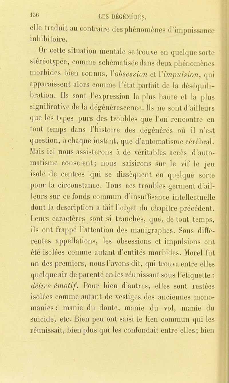 elle traduit au contraire des phénomènes d'impuissance inliibitoire. Or cette situation mentale se trouve en quelque sorte stéréotypée, comme schématisée dans deux phénomènes morbides bien connus, Vobsession et Vimpulsion, qui apparaissent alors comme l'état pariait de la déséquili- bration. Ils sont l'expression la plus haute et la plus significative de la dégénérescence. Ils ne sont d'ailleurs que lés types purs des troubles que l'on rencontre en tout temps dans Fhistoire des dégénérés où il n'est question, à chaque instant, que d'automatisme cérébral. Mais ici nous assisterons à de véritables accès d'auto- matisme conscient; nous saisirons sur le vif le jeu isolé de centres qui se dissèquent en quelque sorte pour la circonstance. Tous ces troubles germent d'ail- leurs sur ce fonds commun d'insuffisance intellectuelle dont la description a fait l'objet du chapitre précédent. Leurs caractères sont si tranchés, que, de tout temps, ils ont frappé l'attention des manigraphes. Sous diffé- rentes appellations, les obsessions et impulsions ont été isolées comme autant d'entités morbides. Morel fut un des premiers, nous l'avons dit, qui trouva entre elles quelque air de parenté en les réunissant sous l'étiquette : délire émotif. Pour bien d'autres, elles sont restées isolées comme autant de vestiges des anciennes mono- manies : manie du doute, manie du vol, manie du suicide, etc. Bien peu ont saisi le lien commun qui les réunissait, bien plus qui les confondait entre elles; bien