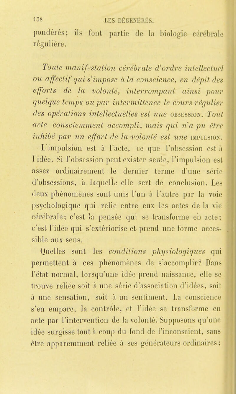 ■158 LES DÉGENÉIU-S. pondérés; ils lunt partie de la biologie cérébrale régulière. Toute nianifdslaiion cérébrale d'ordre inlellecluel ou affectif qui s impose à la conscience, en dépit des efforts de la volonté, interrompant ainsi pour quelque temps ou par intermittence le cours régulier (les opérations intellectuelles est une obsession. Tout acte consciemment accompli, mais qui n'a pu être inhibé par un effort de la volonté est une impulsion. L'impulsion est à l'acte, ce que l'obsession est à 1 idée. Si l'obsession peut exister seule, l'impulsion est assez ordinairement le dernier terme d'une série d'obsessions, à laquelle! elle sert de conclusion. Les deux phénomènes sont unis l'un à l'autre par la voie psychologique qui relie entre eux les actes de la vie cérébrale; c'est la pensée qui se transforme eh acte; c'est l'idée qui s'extériorise et prend une forme acces- sible aux sens. Quelles sont les conditions physiologiques qui permettent à ces phénomènes de s'accomi)lir? Dans l'état normal, lorsqu'une idée prend naissance, elle se trouve reliée soit à une série d'association d'idées, soit à une sensation, soit à un senliment. La conscience s'en empare, la contrôle, et l'idée se transforme en acte par l'intervention de la volonté. Supposons qu'une idée surgisse tout à coup du fond de l'inconscient, sans être apparemment reliée à ses générateurs ordinaires;