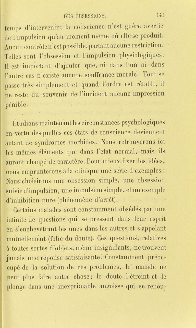 temps d'intervenir; la conscience n'est guère avertie de l'impulsion qu'au moment même où elle se produit. Aucun contrôlcn'est possible, partant aucune restriction. Telles sont l'obsession et l'impulsion physiologiques. 11 est important d'ajouter que, ni dans l'un ni dans l'autre cas n'existe aucune souffrance morale. Tout se passe très simplement et quand l'ordre est rétabli, il ne reste du souvenir de l'incident aucune impression pénible. Étudions maintenant les circonstances psychologiques en vertu desquelles ces états de conscience deviennent autant de syndromes morbides. Nous retrouverons ici les mêmes éléments que dans l'état normal, mais ils auront changé de caractère. Pour mieux fixer les idées, nous emprunterons à la clinique une série d'exemples : Nous choisirons une obsession simple, une obsession suivie d'impulsion, une impulsion simple, et un exemple d'inhibition pure (phénomène d'arrêt). Certains malades sont constamment obsédés par une •infinité de questions qui se pressent dans leur esprit én s'enchevêtrant les unes dans les autres et s'appelant mutuellement (folie du doute). Ces questions, relatives à toutes sortes d'objets, même ins^ignifiants, ne trouvent jamais une réponse satisfaisante. Constamment préoc- cupé de la solution de ces problèmes, le malade ne peut plus faire autre chose; le doute l'étreint et le plonge dans une inexprimable angoisse qui se renou-