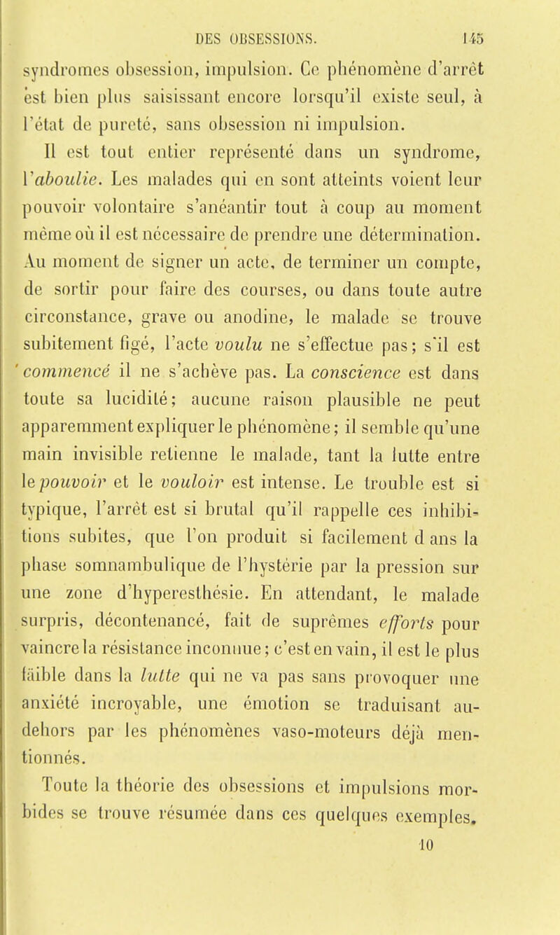 syndromes obsession, impulsion. Ce phénomène d'arrêt est bien plus saisissant encore lorsqu'il existe seul, à l'état de pureté, sans obsession ni impulsion. Il est tout entier représenté dans un syndrome, Vaboulie. Les malades qui en sont atteints voient leur pouvoir volontaire s'anéantir tout à coup au moment même où il est nécessaire de prendre une détermination. Au moment de signer un acte, de terminer un compte, de sortir pour faire des courses, ou dans toute autre circonstance, grave ou anodine, le malade se trouve subitement figé, l'acte voulu ne s'effectue pas ; s'il est 'commencé il ne s'achève pas. La conscience est dans toute sa lucidité; aucune raison plausible ne peut apparemment expliquer le phénomène; il semble qu'une main invisible retienne le malade, tant la lutte entre le pouvoir et le vouloir est intense. Le trouble est si typique, l'arrêt est si brutal qu'il rappelle ces inhibi- tions subites, que l'on produit si facilement d ans la phase somnambulique de l'hystérie par la pression sur une zone d'hyperesthésie. En attendant, le malade surpris, décontenancé, fait de suprêmes efforts pour vaincre la résistance inconnue; c'est en vain, il est le plus faible dans la luUe qui ne va pas sans provoquer une anxiété incroyable, une émotion se traduisant au- dehors par les phénomènes vaso-moteurs déjà men- tionnés. Toute la théorie des obsessions et impulsions mor- bides se trouve résumée dans ces quelques exemples, •10