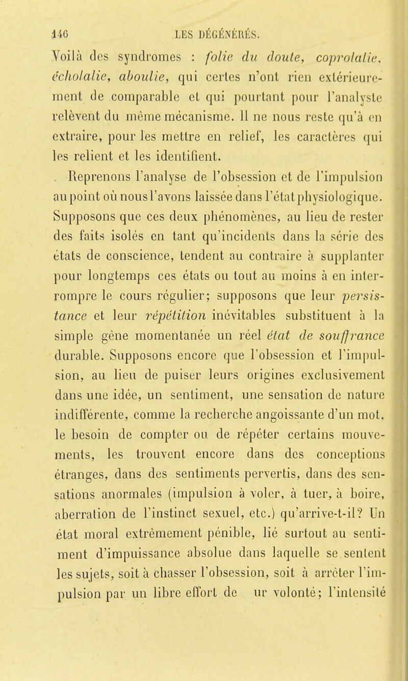 Voilà des syndromes : folie du doute, coprolalie, echolalie, aboulie, qui certes n'ont rien extérieure- ment de comparable et qui pourtant pour l'analyste relèvent du même mécanisme. 11 ne nous reste qu'à en extraire, pour les mettre en relief, les caractères qui les relient et les identifient. . Reprenons l'analyse de l'obsession et de l'impulsion au point où nous l'avons laissée dans l'état physiologique. Supposons que ces deux phénomènes, au lieu de rester des faits isolés en tant qu'incidents dans la série des états de conscience, tendent au contraire à supplanter pour longtemps ces états ou tout au moins à en inter- rompre le cours régulier; supposons que leur persis- tance et leur répétition inévitables substituent h la simple gêne momentanée un réel état de souffrance durable. Supposons encore que l'obsession et l'impul- sion, au lieu de puiser leurs origines exclusivement dans une idée, un sentiment, une sensation de nature indifférente, comme la recherche angoissante d'un mot. le besoin de compter ou de répéter certains mouve- ments, les trouvent encore dans des conceptions étranges, dans des sentiments pervertis, dans des sen- sations anormales (impulsion à voler, à tuer, à boire, aberration de l'instinct sexuel, etc.) qu'arrive-t-il? Un état moral extrêmement pénible, lié surtout au senti- ment d'impuissance absolue dans laquelle se sentent les sujets, soit à chasser l'obsession, soit à arrêter l'im- pulsion par un libre effort de ur volonté; l'intensité