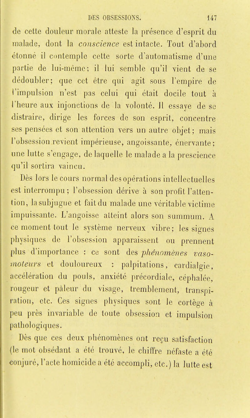 de cette douleur morale atteste la présence d'esprit du malade, dont la conscience est intacte. Tout d'abord étonné il contemple cette sorte d'automatisme d'une partie de lui-même; il lui semble qu'il vient de se dédoubler; que cet être qui agit sous l'empire de l'impulsion n'est pas celui qui était docile tout à l'heure aux injonctions de la volonté, il essaye de se distraire, dirige les forces de son esprit, concentre ses pensées et son attention vers un autre objet ; mais l'obsession revient impérieuse, angoissante, énervante; une lutte s'engage, de laquelle le malade a la prescience qu'il sortira vaincu. Dès lors le cours normal des opérations intellectuelles est interrompu ; l'obsession dérive à son profit l'aLten- «ion, la subjugue et fait du malade une véritable victime impuissante. L'angoisse atteint alors son summum. A ce moment tout le système nerveux vibre; les signes physiques de l'obsession apparaissent ou prennent plus d'importance : ce sont des phénomènes vaso- moteurs et douloureux : palpitalions, cardialgie, accélération du pouls, anxiété précordiale, céphalée, rougeur et pâleur du visage, tremblement, transpi- ration, etc. Ces signes physiques sont le cortège k peu près invariable de toute obsession et impulsion pathologiques. Dès que ces deux phénomènes ont reçu satisfaction (le mot obsédant a été trouvé, le chiffre néfaste a été conjuré, l'acte homicide a été accompli, etc.) la lutte est