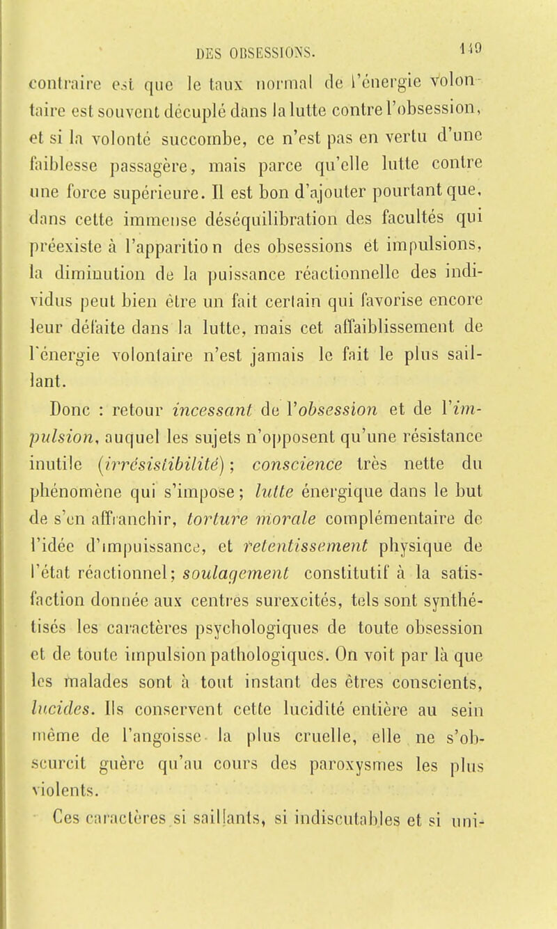 contraire esi que le taux normal de l'énergie volon taire est souvent décuplé dans la lutte contre l'obsession, et si la volonté succombe, ce n'est pas en vertu d'une faiblesse passagère, mais parce qu'elle lutte contre une force supérieure. Il est bon d'ajouter pourtant que, dans cette immense déséquilibration des facultés qui préexiste à l'apparition des obsessions ét impulsions, la diminution de la puissance réactionnelle des indi- vidus peut bien être un fait certain qui favorise encore leur défaite dans la lutte, mais cet affaiblissement de l'énergie volontaire n'est jamais le fait le plus sail- lant. Donc : retour incessant de Vobsession et de Vim- pulsion, auquel les sujets n'opposent qu'une résistance inutile (^irrésistibilité) ; conscience très nette du phénomène qui s'impose ; lutte énergique dans le but de s'en affranchir, torture inorale complémentaire de l'idée d'impuissance, et retentissement physique de l'état réactionnel; soulagement constitutif à la satis- faction donnée aux centres surexcités, tels sont synthé- tisés les caractères psychologiques de toute obsession et de toute impulsion pathologiques. On voit par là que les malades sont à tout instant des êtres conscients, lucides. Ils conservent cette lucidité entière au sein même de l'angoisse la plus cruelle, elle ne s'ob- scurcit guère qu'au cours des paroxysmes les plus violents. Ces caractères.si saillants, si indiscutables et si uni-