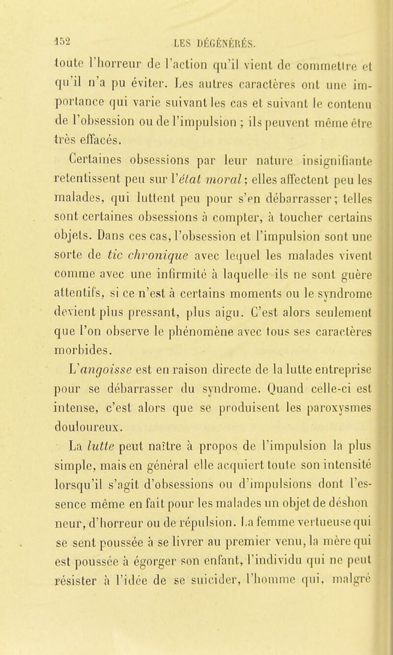 toute l'horreui' de l'aclion qu'il vient de commettre et qu'il n'a pu éviter. Les autres caractères ont une im- portance qui varie suivant les cas et suivant le contenu de l'obsession ou de l'impulsion ; ils peuvent même être très efîacés. Certaines obsessions par leur nature insignifiante retentissent peu sur l'état moral ; elles affectent peu les malades, qui luttent peu pour s'en débarrasser; telles sont certaines obsessions à compter, à toucher certains objets. Dans ces cas, l'obsession et l'impulsion sont une sorte de tic chronique avec lequel les malades vivent comme avec une infirmité à laquelle ils ne sont guère attentifs, si ce n'est à certains moments ou le syndrome devient plus pressant, plus aigu. C'est alors seulement que l'on observe le phénomène avec tous ses caractères morbides. Vangoisse est en raison directe de la lutte entreprise pour se débarrasser du syndrome. Quand celle-ci est intense, c'est alors que se produisent les paroxysmes douloureux. La lutte peut naître à propos de l'impulsion la plus simple, mais en général elle acquiert toute son intensité lorsqu'il s'agit d'obsessions ou d'impulsions dont l'es- sence même en fait pour les malades un objet de déshon ncur, d'horreur ou de répulsion. La femme vertueuse qui se sent poussée à se livrer au premier venu, la mère qui est poussée à égorger son enfant, l'individu qui ne peut résister h l'idée de se suicider, l'homme qui, malgré