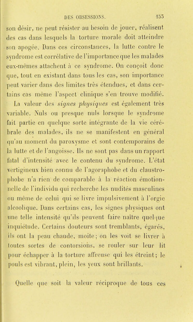 son désir, ne peut résister au besoin de jouer, réalisent des cas dans lesquels la torture morale doit atteindre son apogée. Dans ces circonstances, la lutte contre le syndrome est corrélative de l'importance que les malades eux-mêmes attachent à ce syndrome. On conçoit donc que, tout en existant dans tous les cas, son importance peut varier dans des limites très étendues, et dans cer- tains cas même l'aspect clinique s'en trouve modifié. La valeur des signes physiques est également très variable. Nuls ou presque nuls lorsque le syndrome fait partie en quelque sorte intégrante de la vie céré- brale des malades, ils ne se manifestent en général qu'au moment du paroxysme el sont contemporains de la lutte et de l'angoisse. Ils ne sont pas dans un rapport fatal d'intensité avec le contenu du syndrome. L'état vertigineux bien connu de l'agoraphobe et du claustro- phobe n'a rien de comparable à la réaction émotion- nelle de l'individu qui recherche les nudités masculines ou même de celui qui se livre impulsivement à l'orgie alcoolique. Dans certains cas, les signes physiques ont ■une telle intensité qu'ils peuvent faire naître queh|ue inquiétude. Certains douleurs sont tremblants, égarés, ils ont la peau chaude, moite; on les voit se livrer à toutes sortes de contorsions, se rouler sur leur lit pour échapper à la torture affreuse qui les étreint; le pouls est vibrant, plein, les yeux sont brillants. Quelle que soit la valeur réciproque de tous ces