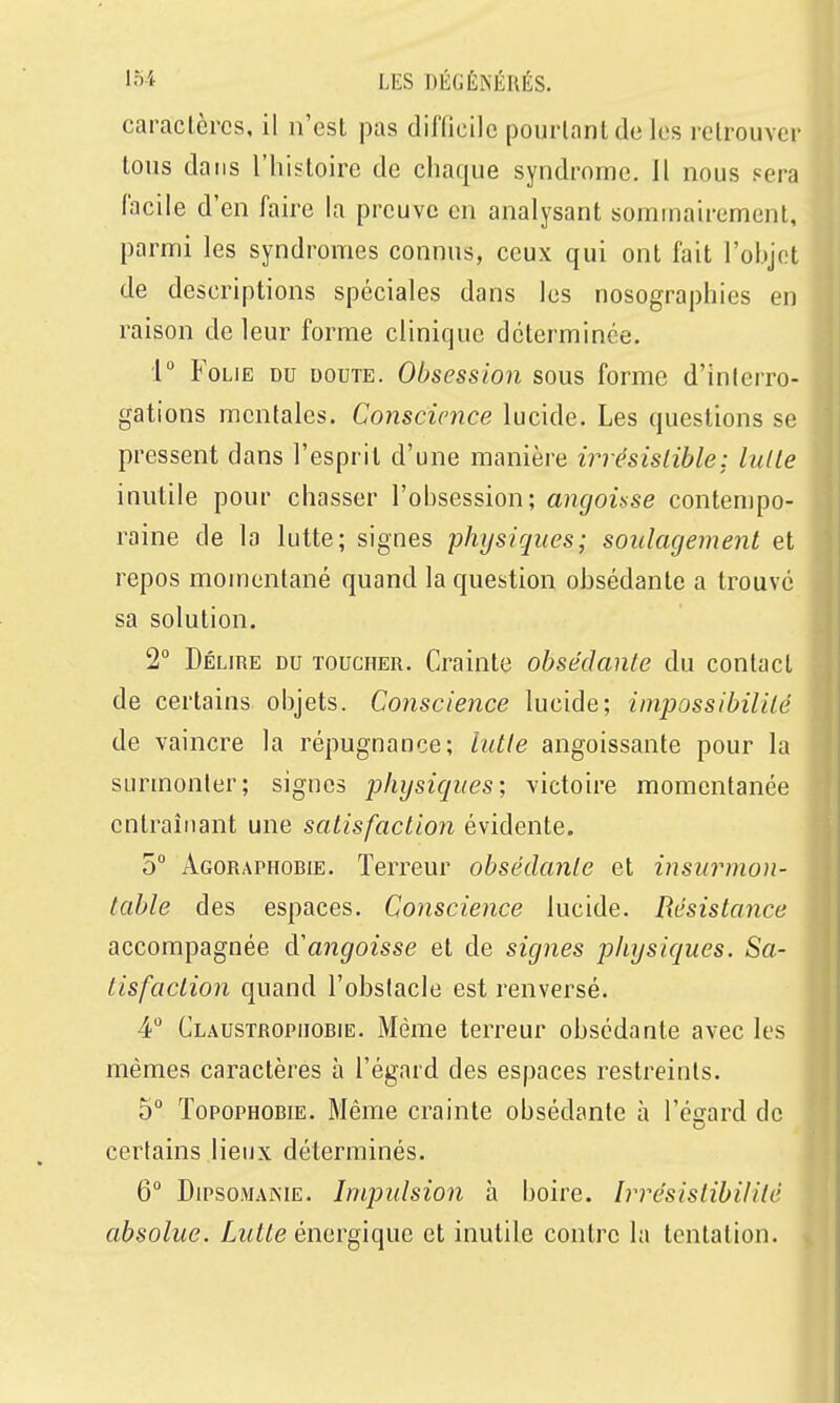 caractères, il n'est pas difficile pourtant de les retrouver tons dans l'histoire de chaque syndrome. Il nous sera facile d'en faire la preuve en analysant sommairement, parmi les syndromes connus, ceux qui ont fait l'ohjot de descriptions spéciales dans les nosographies en raison de leur forme clinique déterminée. 1 Folie du doute. Obsession sous forme d'interro- gations mentales. Conscience lucide. Les questions se pressent dans l'esprit d'une manière irrésislible: lulle inutile pour chasser l'obsession; angoisse contenjpo- raine de la lutte; signes physiques; soulagement et repos momentané quand la question obsédante a trouvé sa solution. 2° Délire du toucher. Crainte obsédante du contact de certains objets. Conscience lucide; impossibilité de vaincre la répugnance; lutte angoissante pour la surmonter; signes physiques; victoire momentanée entraînant une satisfaction évidente. 5° Agoraphobie. Terreur obsédante et insurmon- table des espaces. Conscience lucide. Résistance accompagnée d'angoisse et de signes physiques. Sa- tisfaction quand l'obstacle est renversé. 4 Claustrophobie. Même terreur obsédante avec les mêmes caractères à l'égard des espaces restreints. 5° Topophobie. Même crainte obsédante à l'égard de certains lieux déterminés. 6 DiPsoMAiME. Impulsion à boire. Irrésistibilité absolue. Lutte énergique et inutile contre la tentation.