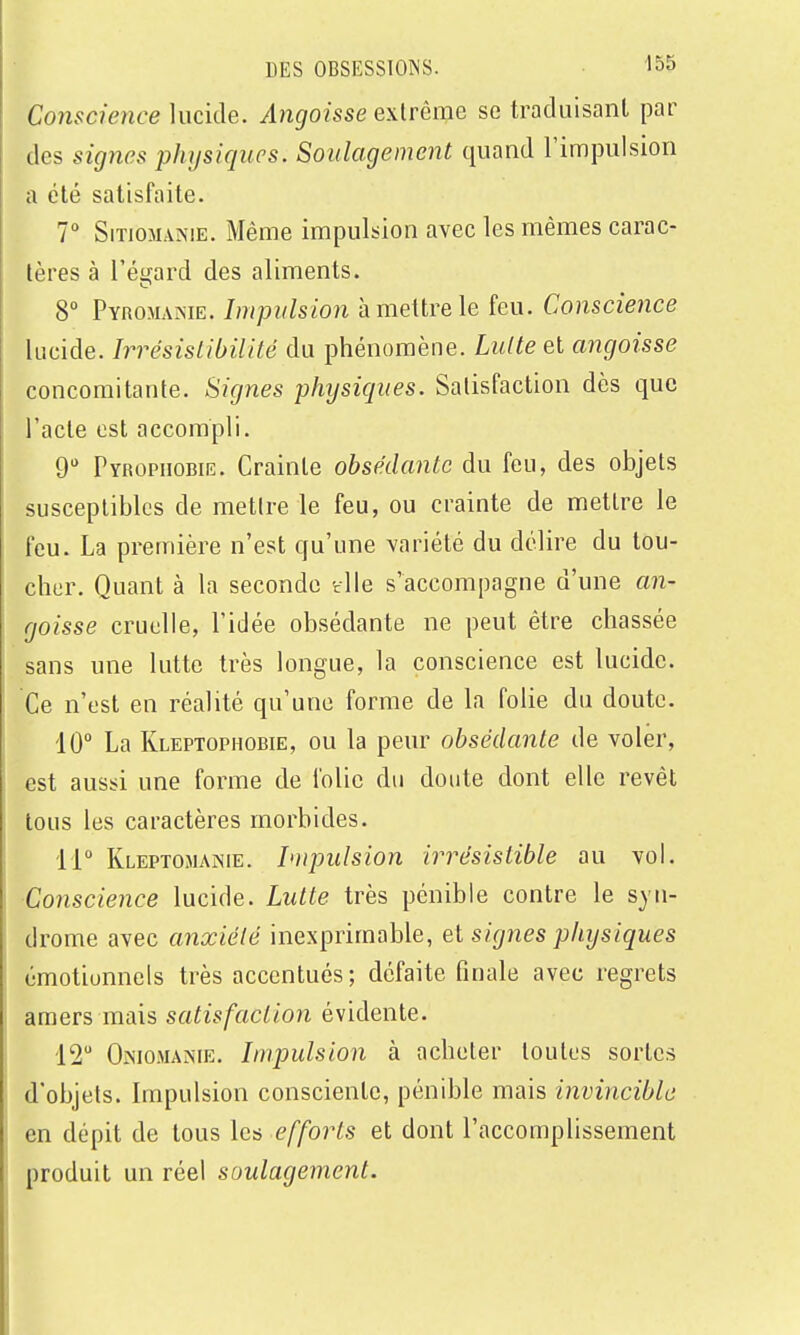 Conscience lucide. Angoisse extrême se traduisant par des signes physiques. Soulagement quand l'impulsion a été satisfaite. 7° SiTiOMANiE. Même impulsion avec les mêmes carac- tères à Téi^ard des aliments. 8° PYnoMANiE. Impulsion à mettre le feu. Conscience lucide. Irrésislibilité du phénomène. LuUe et angoisse concomitante. Signes physiques. Satisfaction dès que l'acte est accompli. 9 Pyrophobie. Crainte obsédante du feu, des objets susceptibles de mettre le feu, ou crainte de mettre le feu. La première n'est qu'une variété du délire du tou- cher. Quant à la seconde tlle s'accompagne d'une an- goisse cruelle, l'idée obsédante ne peut être chassée sans une lutte très longue, la conscience est lucide. Ce n'est en réalité qu'une forme de la folie du doute. 10° La Kleptophobie, ou la peur obsédante de voler, est aussi une forme de folie du doute dont elle revêt tous les caractères morbides. 11° Kleptomaïnie. Impulsion irrésistible au vol. ■Conscience lucide. Lutte très pénible contre le syn- drome avec anxiété inexprimable, et signes physiques émotionnels très accentués; défaite finale avec regrets amers mais satisfaction évidente. 12 Oniomanie. Impulsion à acheter toutes sortes d'objets. Impulsion consciente, pénible mais invincible en dépit de tous les efforts et dont l'accomplissement produit un réel soulagement.