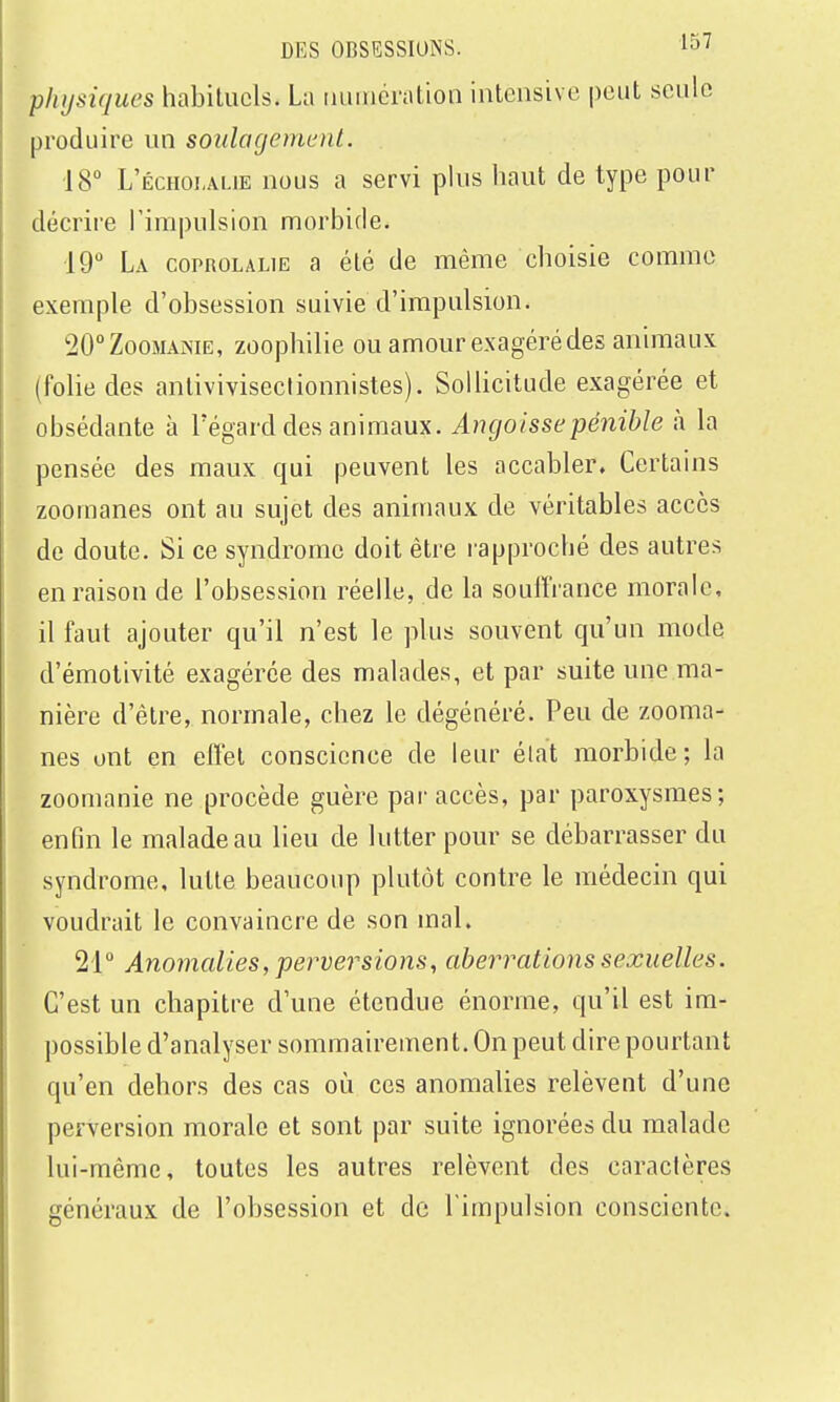 physiques habituels. La ruiincration intensive peut seule produire un soulagement. 18 L'échoi.ai.ie nous a servi plus haut de type pour décrire rimpulsion morbide. 19 La coPROLALiE a été de même choisie comme exemple d'obsession suivie d'impulsion. ^O^ZooMAME, zoophilie ou amour exagéré des animaux (folie des antiviviseclionnistes). Sollicitude exagérée et obsédante à l'égard des animaux. Angoisse pénible à la pensée des maux qui peuvent les accabler. Certains zooraanes ont au sujet des animaux de véritables accès de doute. Si ce syndrome doit être rapproché des autres en raison de l'obsession réelle, de la souiïVance morale, il faut ajouter qu'il n'est le plus souvent qu'un mode d'émotivité exagérée des malades, et par suite une ma- nière d'être, normale, chez le dégénéré. Peu de zooma- nes ont en effet conscience de leur élat morbide; la zoomanie ne procède guère par accès, par paroxysmes; enfin le malade au lieu de lutter pour se débarrasser du syndrome, lutte beaucoup plutôt contre le médecin qui voudrait le convaincre de son mal. 21° Anomalies, perversions, aberrations sexuelles. C'est un chapitre d'une étendue énorme, qu'il est im- possible d'analyser sommairement. On peut dire pourtant qu'en dehors des cas où ces anomalies relèvent d'une perversion morale et sont par suite ignorées du malade lui-même, toutes les autres relèvent des caractères généraux de l'obsession et de l'impulsion consciente.
