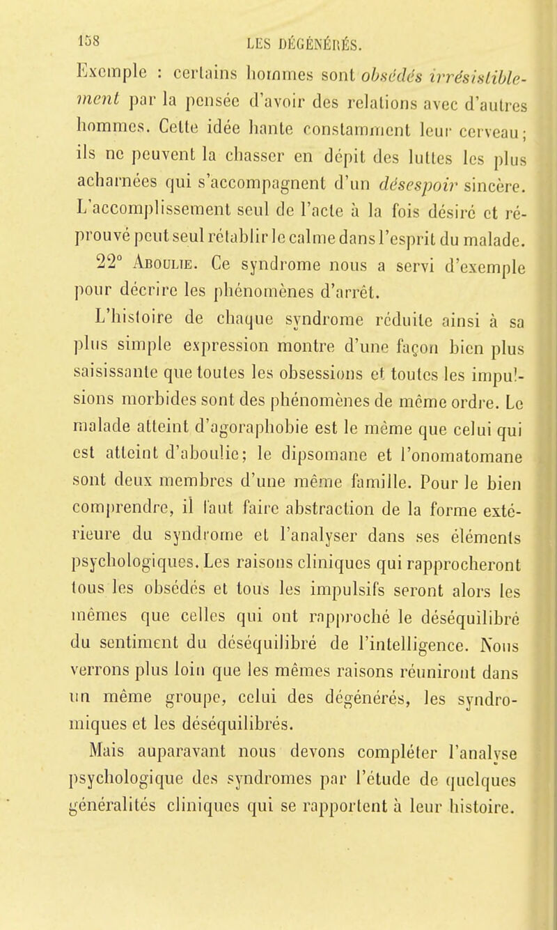Exemple : certains hommes sont obsédés irrésislihle- ment par la pensée d'avoir des relations avec d'autres hommes. Cette idée hante constamment leur cerveau; ils ne peuvent la chasser en dépit des luttes les plus acharnées qui s'accompagnent d'un désespoir sincère. L'accomplissement seul de l'acte à la fois désire et ré- prouvé peut seul rétablir le calme dans l'esprit du malade. 22° Aboulie. Ce syndrome nous a servi d'exemple pour décrire les phénomènes d'arrêt. L'histoire de chaque syndrome réduite ainsi à sa plus simple expression montre d'une façon bien plus saisissante que toutes les obsessions et toutes les impul- sions morbides sont des phénomènes de même ordre. Le malade atteint d'agoraphobie est le môme que celui qui est atteint d'aboulie; le dipsomane et l'onomatomane sont deux membres d'une même famille. Pour le bien comjjrendre, il l'aut faire abstraction de la forme exté- rieure du syndrome et l'analyser dans ses éléments psychologiques. Les raisons cliniques qui rapprocheront tous les obsédés et tous les impulsifs seront alors les mêmes que celles qui ont rapproché le déséquilibré du sentiment du déséquilibré de l'intelligence. Nous verrons plus loin que les mêmes raisons réuniront dans un même groupe, celui des dégénérés, les syndro- miques et les déséquilibrés. Mais auparavant nous devons compléter l'analyse psychologique des syndromes par l'étude de quelques généralités cliniques qui se rapportent à leur histoire.