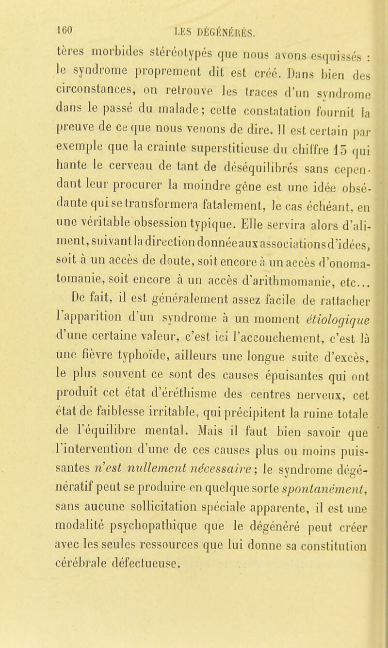 tères morbides stéréotypés que nous avons esquissés : le syndrome proprement dit est créé. Dans bien des circonstances, on retrouve les Iraces d'un syndrome dans le passé du malade ; cette constatation fournit la preuve de ce que nous veoons de dire. 11 est certain par exemple que la crainte superstitieuse du chiffre 15 qui hante le cerveau de tant de déséquilibrés sans cepen- dant leur procurer la moindre gêne est une idée obsé- dante qui se transformera fatalement, le cas échéant, en une véritable obsession typique. Elle servira alors d'ali- ment, suivant la direction donnée aux associations d'idées, soit k un accès de doute, soit encore à un accès d'onoma- tomanie, soit encore à un accès d'arithmomanie, etc.. De fait, il est généralement assez facile de rattacher l'apparition d'un syndrome à un moment étiologic/iie d'une certaine valeur, c'est ici l'accouchement, c'est là une fièvre typhoïde, ailleurs une longue suite d'excès, le plus souvent ce sont des causes épuisantes qui ont produit cet état d'éréthisme des centres nerveux, cet état de faiblesse irritable, qui précipitent la ruine totale de l'équilibre mental. Mais il faut bien savoir que l'intervention d'une de ces causes plus ou moins puis- santes 71 est nullement nécessaire ; le syndrome dégé- nératif peut se produire en quelque sorte spontanément, sans aucune sollicitation spéciale apparente, il est une modalité psychopathique que le dégénéré peut créer avec les seules ressources que lui donne sa constitution cérébrale défectueuse.