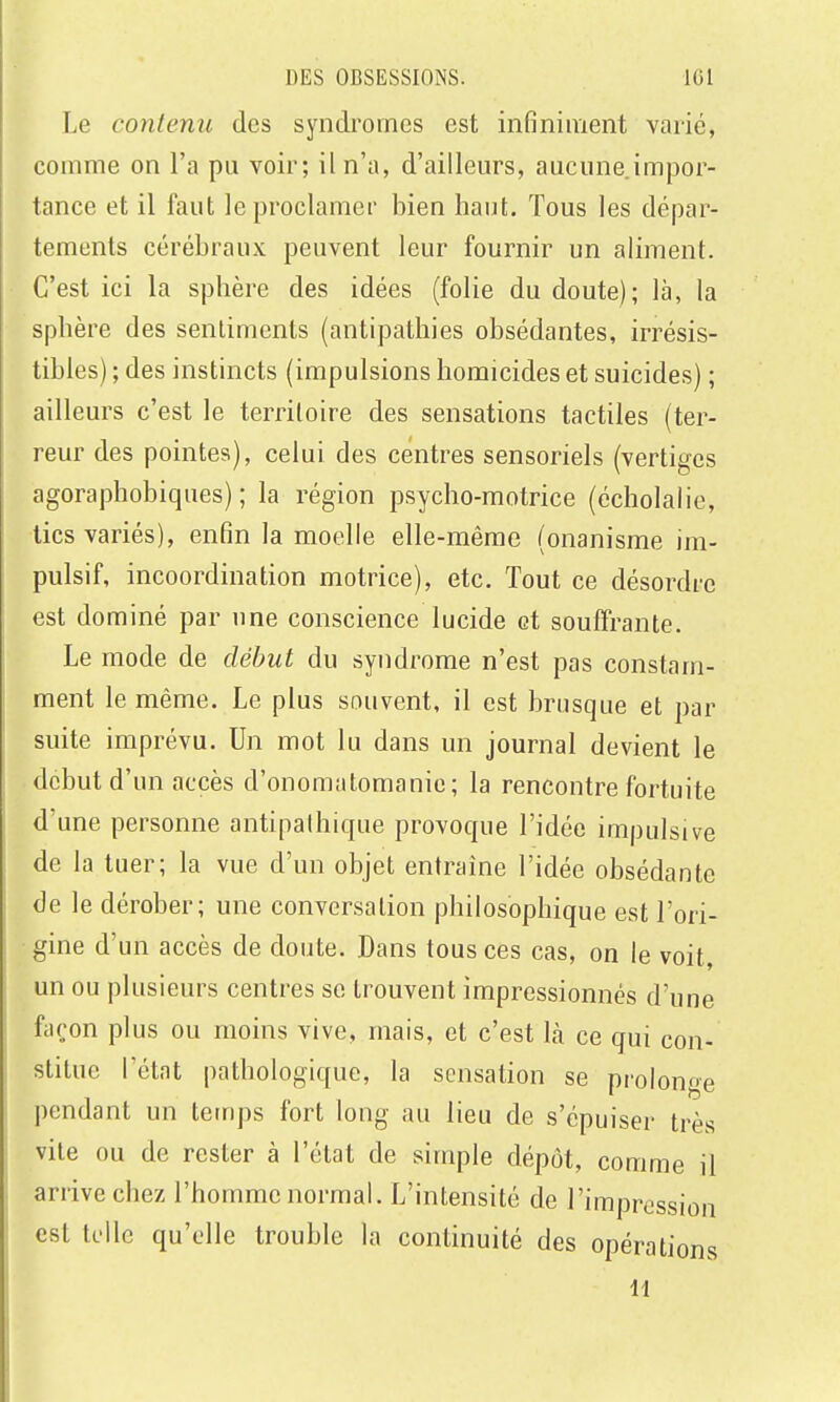 Le contenu des syndromes est infiniment varié, comme on l'a pu voir; il n'a, d'ailleurs, aucune impor- tance et il faut le proclamer bien haut. Tous les dépar- tements cérébraux peuvent leur fournir un aliment. C'est ici la sphère des idées (folie du doute); là, la sphère des sentiments (antipathies obsédantes, irrésis- tibles) ; des instincts (impulsions homicides et suicides) ; ailleurs c'est le territoire des sensations tactiles (ter- reur des pointes), celui des centres sensoriels (vertiges agoraphobiques) ; la région psycho-motrice (écholalic, tics variés), enfin la moelle elle-même (onanisme im- pulsif, incoordination motrice), etc. Tout ce désordre est dominé par une conscience lucide et souffrante. Le mode de début du syndrome n'est pas constam- ment le même. Le plus souvent, il est brusque et par suite imprévu. Un mot lu dans un journal devient le début d'un accès d'onomatomanie ; la rencontre fortuite d'une personne antipathique provoque l'idée impulsive de la tuer; la vue d'un objet entraine l'idée obsédante de le dérober; une conversation philosophique est l'ori- gine d'un accès de doute. Dans tous ces cas, on le voit, un ou plusieurs centres se trouvent impressionnés d'une façon plus ou moins vive, mais, et c'est là ce qui con- stitue l'état pathologique, la sensation se prolonge pendant un temps fort long au lieu de s'épuiser très vile ou de rester à l'état de simple dépôt, comme il arrive chez l'homme normal. L'intensité de l'impression est telle qu'elle trouble la continuité des opérations 11