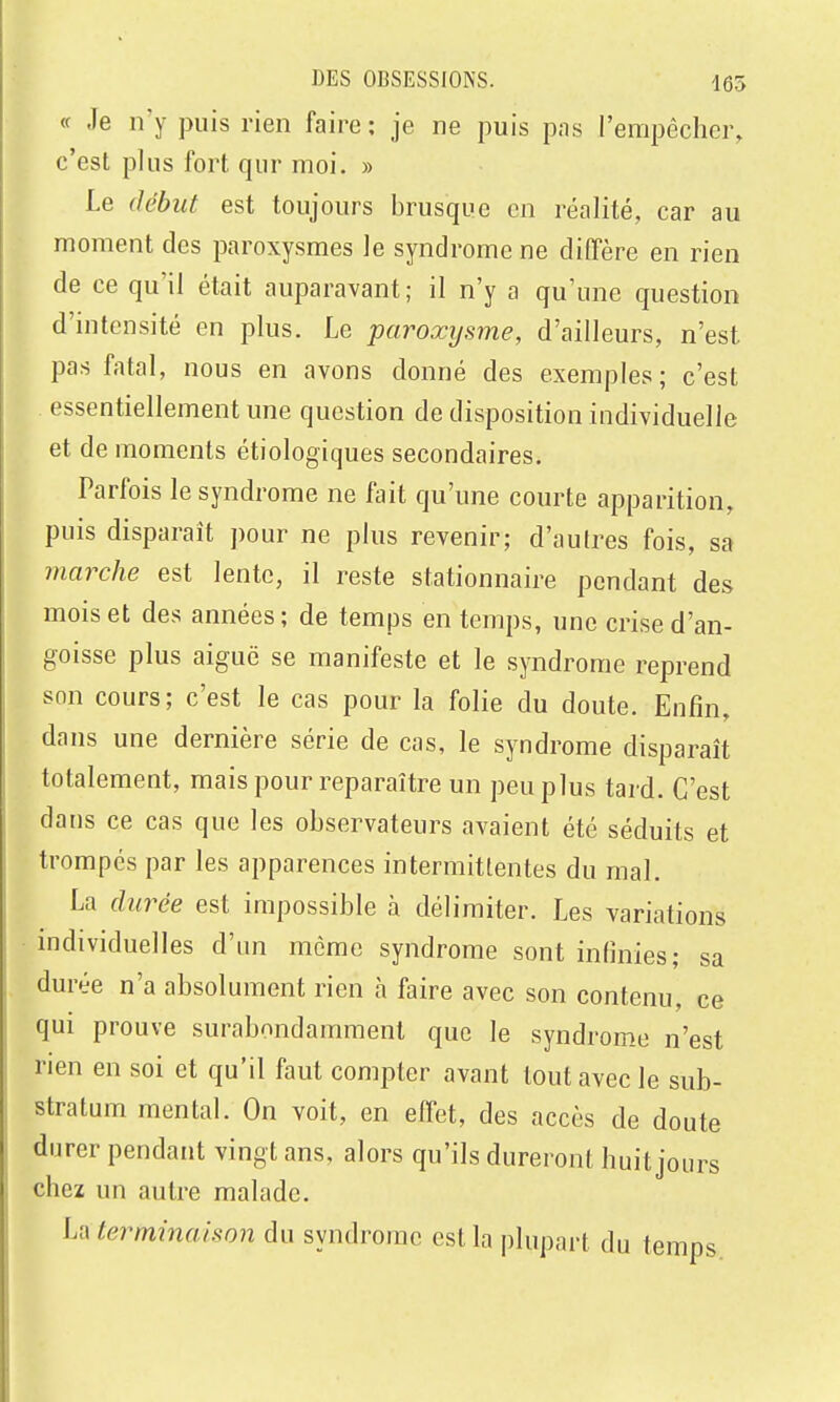 « Je n'y puis rien faire: je ne puis pas l'empêcher, c'est plus fort qur moi. » Le début est toujours brusque en réalité, car au moment des paroxysmes le syndrome ne diffère en rien de ce qu'il était auparavant; il n'y a qu'une question d'intensité en plus. Le paroxysme, d'ailleurs, n'est pas fatal, nous en avons donné des exemples; c'est essentiellement une question de disposition individuelle et de moments étiologiques secondaires. Parfois le syndrome ne fait qu'une courte apparition, puis disparaît pour ne plus revenir; d'autres fois, sa marche est lente, il reste stationnaire pendant des mois et des années; de temps en temps, une crise d'an- goisse plus aiguë se manifeste et le syndrome reprend son cours; c'est le cas pour la folie du doute. Enfin, dans une dernière série de cas, le syndrome disparaît totalement, mais pour reparaître un peu plus tard. C'est dans ce cas que les observateurs avaient été séduits et trompés par les apparences intermittentes du mal. La durée est impossible à délimiter. Les variations individuelles d'un même syndrome sont infimes; sa durée n'a absolument rien à faire avec son contenu, ce qui prouve surabondamment que le syndrome n'est rien en soi et qu'il faut compter avant tout avec le sub- stratum mental. On voit, en eff'et, des accès de doute durer pendant vingt ans, alors qu'ils dureront huit jours chez un autre malade. U\ terminaison du syndrome est la plupart du temps