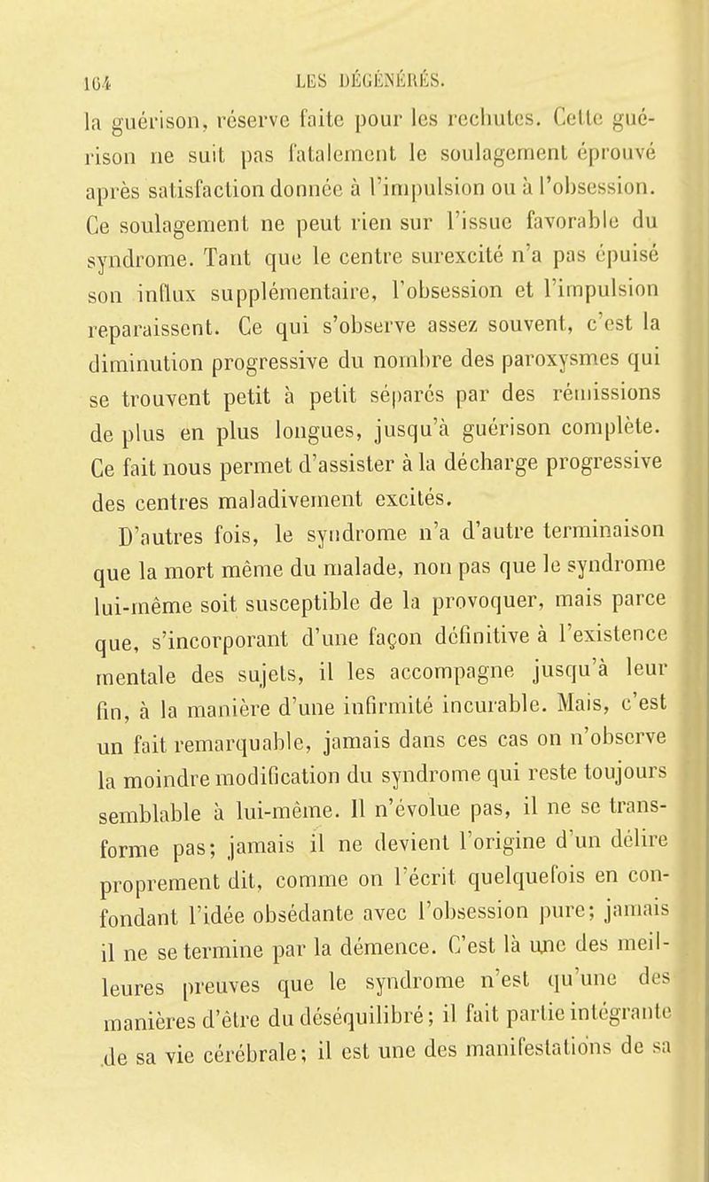 1G4 LES DÉGÉlNÉRIilS. la guérison, réserve faite pour les rechutes. Celle guc- rison ne suit pas l'alalemenl le soulagement éprouvé après satisfaction donnée à l'impulsion ou à l'obsession. Ce soulagement ne peut rien sur l'issue favorable du syndrome. Tant que le centre surexcité n'a pas épuisé son influx supplémentaire, l'obsession et l'impulsion reparaissent. Ce qui s'observe assez souvent, c'est la diminution progressive du nombre des paroxysmes qui se trouvent petit à petit séparés par des rémissions de plus en plus longues, jusqu'à guérison complète. Ce fait nous permet d'assister à la décharge progressive des centres maladivement excités. D'autres fois, le syndrome n'a d'autre terminaison que la mort même du malade, non pas que le syndrome lui-même soit susceptible de la provoquer, mais parce que, s'incorporant d'une façon définitive à l'existence mentale des sujets, il les accompagne jusqu'à leur fin, à la manière d'une infirmité incurable. Mais, c'est un fait remarquable, jamais dans ces cas on n'observe la moindre modification du syndrome qui reste toujours semblable à lui-même. Il n'évolue pas, il ne se trans- forme pas; jamais il ne devient l'origine d'un délire proprement dit, comme on l'écrit quelquefois en con- fondant l'idée obsédante avec l'obsession pure; jamais il ne se termine par la démence. C'est là une des meil- leures preuves que le syndrome n'est qu'une des manières d'être du déséquilibré; il fait partie intégrante .de sa vie cérébrale; il est une des manifestations de sa