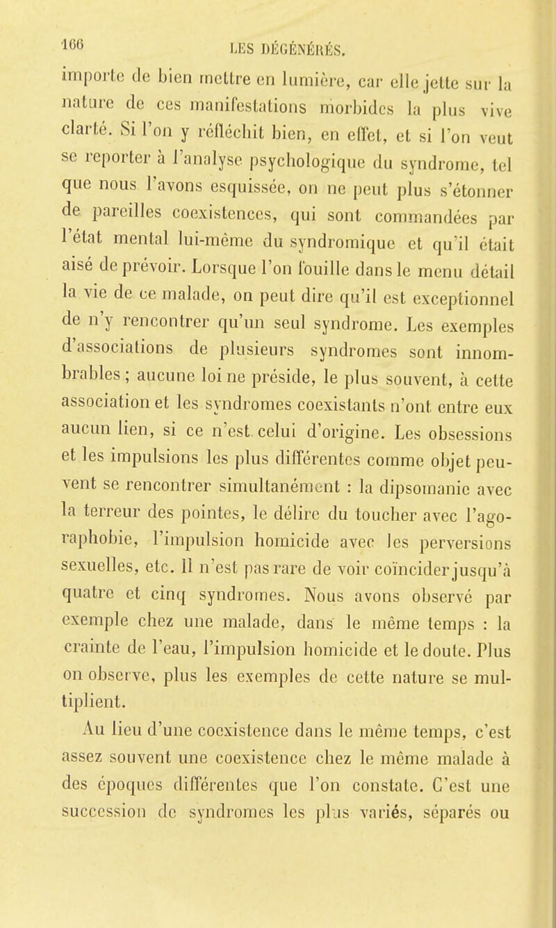 importe de bien mettre en lumière, car elle jette sur la nature de ces manifestations morbides la plus vive clarté. Si l'on y refléchit bien, en effet, et si l'on veut se reporter à l'analyse psychologique du syndrome, tel que nous l'avons esquissée, on ne peut plus s'étonner de pareilles coexistences, qui sont commandées par l'état mental lui-même du syndromique et qu'il était aisé de prévoir. Lorsque l'on Ibuille dans le menu détail la vie de ce malade, on peut dire qu'il est exceptionnel de n'y rencontrer qu'un seul syndrome. Les exemples d'associations de plusieurs syndromes sont innom- brables; aucune loi ne préside, le plus souvent, à cette association et les syndromes coexistants n'ont entre eux aucun lien, si ce n'est, celui d'origine. Les obsessions et les impulsions les plus dilTérentcs comme objet peu- vent se rencontrer simultanément : la dipsomanie avec la terreur des pointes, le délire du toucher avec l'ago- raphobie, l'impulsion homicide avec les perversions sexuelles, etc. 11 n'est pas rare de voir coïncider jusqu'à quatre et cinq syndromes. Nous avons observé par exemple chez une malade, dans le même temps : la crainte de l'eau, l'impulsion homicide et le doute. Plus on observe, plus les exemples de cette nature se mul- tiplient. Au lieu d'une coexistence dans le même temps, c'est assez souvent une coexistence chez le même malade à des époques dilTérentes que l'on constate. C'est une succession de syndromes les plus variés, séparés ou