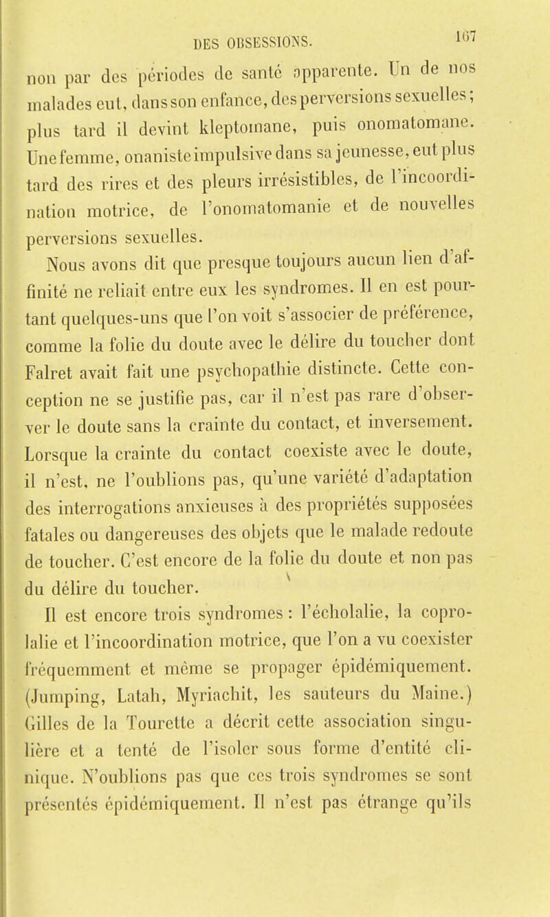 non par des périodes de santé opparcnte. Un de nos malades eut, dans son enfance, des perversions sexuelles ; plus tard il devint kleptomane, puis onomatomane. Une femme, onaniste impulsive dans sa jeunesse, eut plus tard des rires et des pleurs irrésistibles, de l'incoordi- nation motrice, de l'onomatomanie et de nouvelles perversions sexuelles. Nous avons dit que presque toujours aucun lien d'af- finité ne reliait entre eux les syndromes. Il en est pour- tant quelques-uns que l'on voit s'associer de préférence, comme la folie du doute avec le délire du toucher dont Falret avait fait une psychopathie distincte. Cette con- ception ne se justifie pas, car il n'est pas rare d'obser- ver le doute sans la crainte du contact, et inversement. Lorsque la crainte du contact coexiste avec le doute, il n'est, ne l'oublions pas, qu'une variété d'adaptation des interrogations anxieuses à des propriétés supposées fatales ou dangereuses des objets que le malade redoute de toucher. C'est encore de la folie du doute et non pas du délire du toucher. Il est encore trois syndromes : l'écholalie, la copro- lalie et l'incoordination motrice, que l'on a vu coexister fréquemment et même se propager épidémiquement. (Jumping, Latah, Myriachit, les sauteurs du Maine.) Gilles de la Tourette a décrit cette association singu- lière et a tenté de l'isoler sous forme d'entité cli- nique. N'oublions pas que ces trois syndromes se sont présentés épidémiquement. Il n'est pas étrange qu'ils