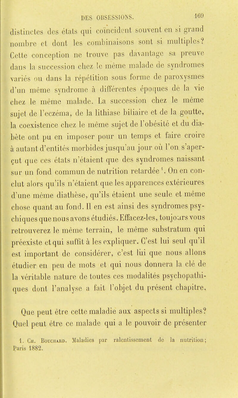 distinctes des états qui coïncident souvent en si grand nondjre et dont les combinaisons sont si multiples? Cette conception ne trouve pas davantage sa preuve dans la succession chez le même malade de syndromes variés ou dans la répétition sous forme de paroxysmes d'un même syndrome à différentes époques de la vie chez le même malade. La succession chez le même sujet de l'eczéma, de la lithiase biliaire et de la goutte, la coexistence chez le même sujet de l'obésité et du dia- bète ont pu en imposer pour un temps et faire croire à autant d'entités morbides jusqu'au jour où l'on s'aper- çut que ces états n'étaient que des syndromes naissant sur un fond commun de nutrition retardée *. On en con- clut alors qu'ils n'étaient que les apparences extérieures d'une même diathèse, qu'ils étaient une seule et même chose quant au fond. Il en est ainsi des syndromes psy- chiques que nous avons étudiés. Etfacez-les, toujours vous retrouverez le même terrain, le même subslratum qui préexiste et qui suffit à les expliquer. C'est lui seul qu'il est important de considérer, c'est liii que nous allons étudier en peu de mots et qui nous donnera la clé de la véritable nature de toutes ces modalités psychopathi- ques dont l'analyse a fait l'objet du présent chapitre. Que peut être celte maladie aux aspects si multiples? Quel peut être ce malade qui a le pouvoir de présenter 1. Cu. BonciiAUD. Maladies par ralentissement de la nutrition; Paris 1882.