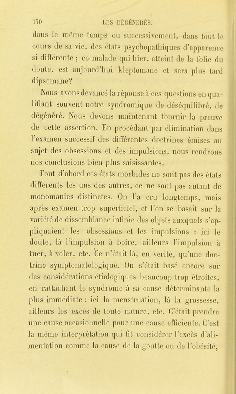 dans le môme temps on successivement, dans tout le cours de sa vie, des états psychopalhiques d'apparence si difïerente ; ce malade qui hier, atteint de la folie du doute, est aujourd'hui kleptomane et sera plus tard dipsomane? Nous avons devancé la réponse à ces questions en qua- lifiant souvent notre syndromique de déséquilibré, de dégénéré. Nous devons maintenant fournir la preuve de cette assertion. En procédant par élimination dans l'examen successif des différentes doctrines émises au sujet des obsessions el des impulsions, nous rendi'ons nos conclusions bien plus saisissantes. Tout d'abord ces états morbides ne sont pas des élats différents les uns des autres, ce ne sont pas autant de monomanies distinctes. On l'a cru longtemps, mais après examen trop superficiei, et l'on se basait sur la variété de dissemblance infinie des objets auxquels s'ap- pliquaient les obsessions et les impulsions : ici le doute, là l'impulsion à boire, ailleurs l'impulsion à tuer, à voler, etc. Ce n'était là, en vérité, qu'une doc- trine symptomatologique. On s'était basé encore sur des considérations étiologiqiies beaucoup trop étroites, en raltachant le syndrome à sa cause déterminante la plus immédiate : ici la menstruation, là la grossesse, ailleurs les excès de toute nature, etc. C'était prendre une cause occasionnelle pour une cause efficiente. C'est la même interprétation qui fit considérer l'excès d'ali- mentation comme la cause de la goutte ou de l'obésité,